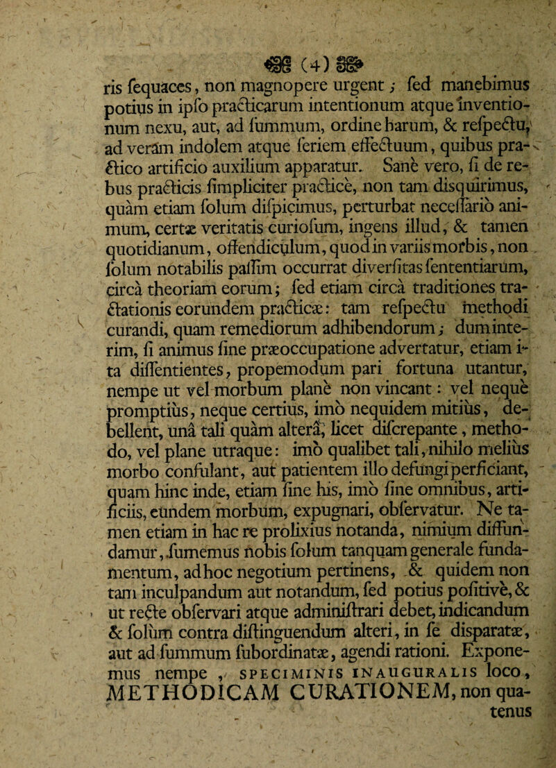 ris fequaces, nori magnopere urgent; fed manebimus potius in ipfo prafticarum intentionum atque inventio¬ num nexu, aut, ad iummum, ordine harum, & refpeftu, ad veram indolem atque leriem effe&uum, quibus pra- ftico artificio auxilium apparatur. Sane vero, fi de re¬ bus praeficis fimpliciter practice, non tam disquirimus, quam etiam folum difpicimus, perturbat neceffario ani¬ mum, certe veritatis curiolum, ingens illud, & tamen quotidianum, offendiculum, quod in variis morbis, non lolum notabilis paffim occurrat diverfitas fententiarum, circa theoriam eorum; fed etiam circa traditiones tra- ftationis eorundem praeficae: tam refpecfu methodi curandi, quam remediorum adhibendorum,- duminte- rim, fi animus fine praeoccupatione advertatur, etiam i- ta diflentientes, propemodum pari fortuna utantur, nempe ut vel morbum plane non vincant: vel neque promptius, neque certius, imo nequidem mitius, de¬ bellent, una tali quam altera, licet diferepante, metho¬ do, vel plane utraque: imo qualibet tali,nihilo melius morbo confidant, aut patientem illo defungi perficiant, quam hinc inde, etiam fine his, imb fine omnibus , arti¬ ficiis, eundem morbum, expugnari, obfervatur. Ne ta¬ men etiam in hac re prolixius notanda, nimium diffun¬ damur,.fumemus nobis folum tanquam generale funda¬ mentum, ad hoc negotium pertinens, .& quidem non tam inculpandum aut notandum, fed potius pofitive, & ut recie obfervari atque admimiftrari debet, indicandum & folum contra diftinguendum alteri, in fe disparate, aut ad fummum fubordinate, agendi rationi. Expone¬ mus nempe , speciminis iNauguralis loco, METHODICAM CURATIONEM, non qua- - . tenus