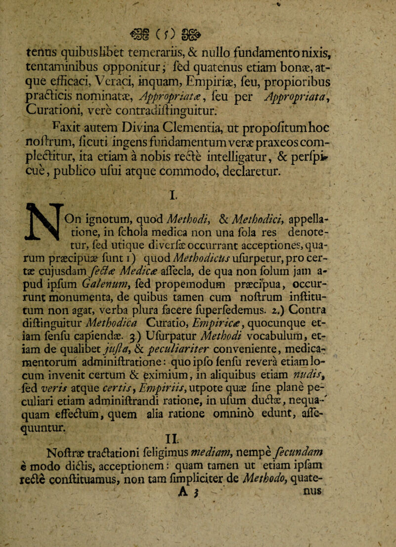 €§ (?) gg> tenus quibuslibet temerariis, & nullo fundamento nixis, tentaminibus opponitur; fed quatenus etiam bonae,at¬ que efficaci, Veraci, inquam, Empiriae, feu, propioribus p radicis nominatae, Appropriat#, feu per Appropriata, Curationi, vere contradiftinguitur. Faxit autem Divina Clementia, ut propofitumhoc noilrum, ficuti ingens fundamentum verae praxeoscom- pleditur, ita etiam a nobis recte intelligatur, & perfpir cue, publico ufui atque commodo, declaretur. I. NOn ignotum, quod Methodi, & Methodici> appella¬ tione, in fchola medica non una fola res denote¬ tur, fed utique diverfe occurrant acceptiones, qua¬ rum praecipua funt i) quod Methodicus ufurpetur, pro cer¬ tas cujusdam fe£l# Medie# affecla, de qua non folum jam a- pud ipfum Galenum, fed propemodum praecipua, occur¬ runt monumenta, de quibus tamen cum noftrum inftitu- tum non agat, verba plura facere fuperfedemus. zi) Contra diftinguitur Methodica Curatio, Empiricae, quocunque et¬ iam fenfu capiendas. 3.) Ufurpatur Methodi vocabulum, et¬ iam de qualibet jtifta, & peculiariter conveniente, medica¬ mentorum adminiftratione: quo ipfo fenfu revera etiam lo¬ cum invenit certum & eximium, in aliquibus etiam nudis% fed veris atque certis y Empiriis, utpote quae fine plane pe¬ culiari etiam adminiftrandi ratione, in ufum dudae, nequa-' quam effedum, quem alia ratione omnino edunt, afle- quuntur. Noftrae tradationi feligimus mediam, nempe fecundam e modo didis, acceptionem: quam tamen ut etiam ipfam rede conftituamus, non tam fimpliciter de Methodo, quate- A * nus