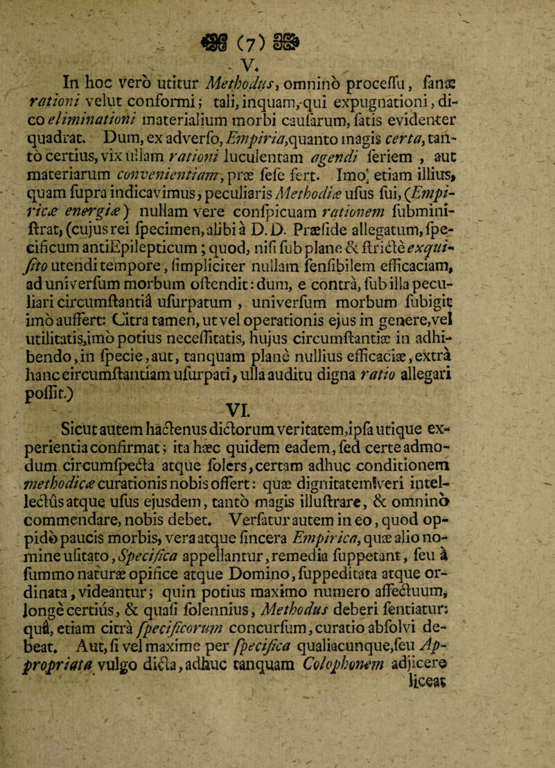 In hoc vero utitur Methodus, omnino proceffu, fanas rationi velut conformi; tali, inquam,-qui expugnationi, di¬ co eliminationi materialium morbi caularum, fatis evidenter quadrat. Dum, ex adverfo, E?npiria,quanto magis certa, tan¬ to certius, vix ullam rationi luculentam agendi feriem , aut materiarum convenientiam, prae fele fert. Xmoa. etiam illius» quam fupra indicavimus, peculiaris Methodia ufus fui, {Empi¬ rica energia) nullam vere confpicuam rationem fubmini- ftrat, (cujusrei fpecimen,alibia D.D. Praefide allegatum, fpe- eificum antiEpilepticum; quod, nili fub plane & ffridte exqui- feto utendi tempore , (impliciter nuilamrfenfibilem efficaciam, ad univerfum morbum offendit: dum, e contra, fub illa pecu¬ liari circumflanti^ ulurpatum , univerliim morbum fubigit imo auffert: Citra tamen, ut vel operationis ejus in genere,vel utilitatis,imb potius neceffitatis, hujus circumflandae in adhi¬ bendo, in fpecie,aut, tanquam plane nullius efficaciae,extra hanc circumflandam ufurpari , ulla auditu digna ratio allegari poflk) VI. Sicut autem ha&enus di<fforum veritatem,ipfa utique ex¬ perientia confirmat; ita haec quidem eadem ,fed certe admo¬ dum circumlpe&a atque folcrs,certam adhuc conditionem methodica curationis nobis offert:quae dignitatemlveri intel¬ lectus atque ufus ejusdem, tanto magis illuftrare, & omnino commendare, nobis debet* Verfatur autem in eo, quod op¬ pido paucis morbis, vera atque fincera Empirica, quae alio no¬ mine ufitato,Specifica appellantur,remedia fuppetant, feu k fummo naturae opifice atque Domino,fuppeditata atque or¬ dinata, videantur; quin potius maximo numero affe&uum, longe certius, & quali folennius, Methodus deberi fentiatur; qui, etiam citra fpecificorum concurfum, curatio abfolvi de¬ beat* Aut, fi vel maxime per fpecifaa qualiacunque,feu Ap- propriat a vulgo di$a, adhuc tanquam Colophonem adjicere liceat