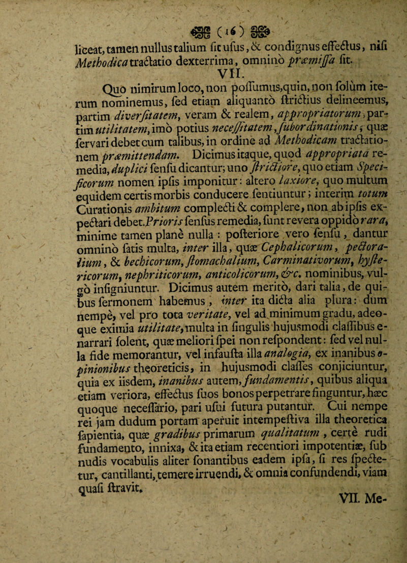 liceat, tamen nullus talium fitufus,& condignus efferus, nili Methodicatraciatio dexterrima, omnino promitfa fit. VII. Quo nimirum loco, non polfumus,quin,non folum ite¬ rum nominemus, fed etiam aliquanto ftriCtius delineemus, partim diverjitatem, veram & realem, appropriatorum, par- tim utilitatem, imo potius necejjitatem ,fubordinationisquae fervari debet cum talibus, in ordine ad Methodicam tractatio¬ nem promittendam. Dicimus itaque, quod appropriata re¬ media, duplici fenfu dicantur; uno jlrtcliore, quo etiam Speci¬ ficorum nomen ipfis imponitur : altero laxiore, quo multum equidem certis morbis conducere fentiuntur; interim totum Curationis ambitum compleCti & complere, non ab ipfis ex- pectari debet.Pr/ow fenfus remedia, funt revera oppido rara, minime tamen plane nulla : pofteriore vero fenfu, dantur omnino fatis multa, inter illa, quae Cephalicorum, perora¬ lium, & bechicorum, flomachalium, Carminativorum, hyfle- ricorum, nephriticorum, anticolicorum, &c. nominibus, vul¬ go infigniuntur. Dicimus autem merito, dari talia, de qui¬ bus fermonem habemus , inter ita diCta alia plura: dum nempe, vel pro tota veritate, vel ad minimum gradu, adeo- que exitiiia utilitate, multa in lingulis hujusmodi claffibus e- narrari folent, quae meliori lpei non refpondent: led vel nul¬ la fide memorantur, vel infaufta illa analogia, ex inanibus 0- pinionibus theoreticis, in hujusmodi clalfes conjiciuntur, quia ex iisdem, inanibus autem,fundamentis, quibus aliqua etiam veriora, effectus fuos bonos perpetrare finguntur, hsec quoque necelfario, pari ufoi futura putantur. Cui nempe rei jam dudum portam aperuit intempeftiva illa theoretica fapientia, quae gradibus primarum qualitatum , certe rudi fundamento, innixa, & ita etiam recentiori impotentiae, fub nudis vocabulis aliter fonantibus eadem ipfa, fi res fpecte- tur, cantillanti, temere irruendi, & omnia confundendi, viam x quafi ftravit. _m . VE Me-