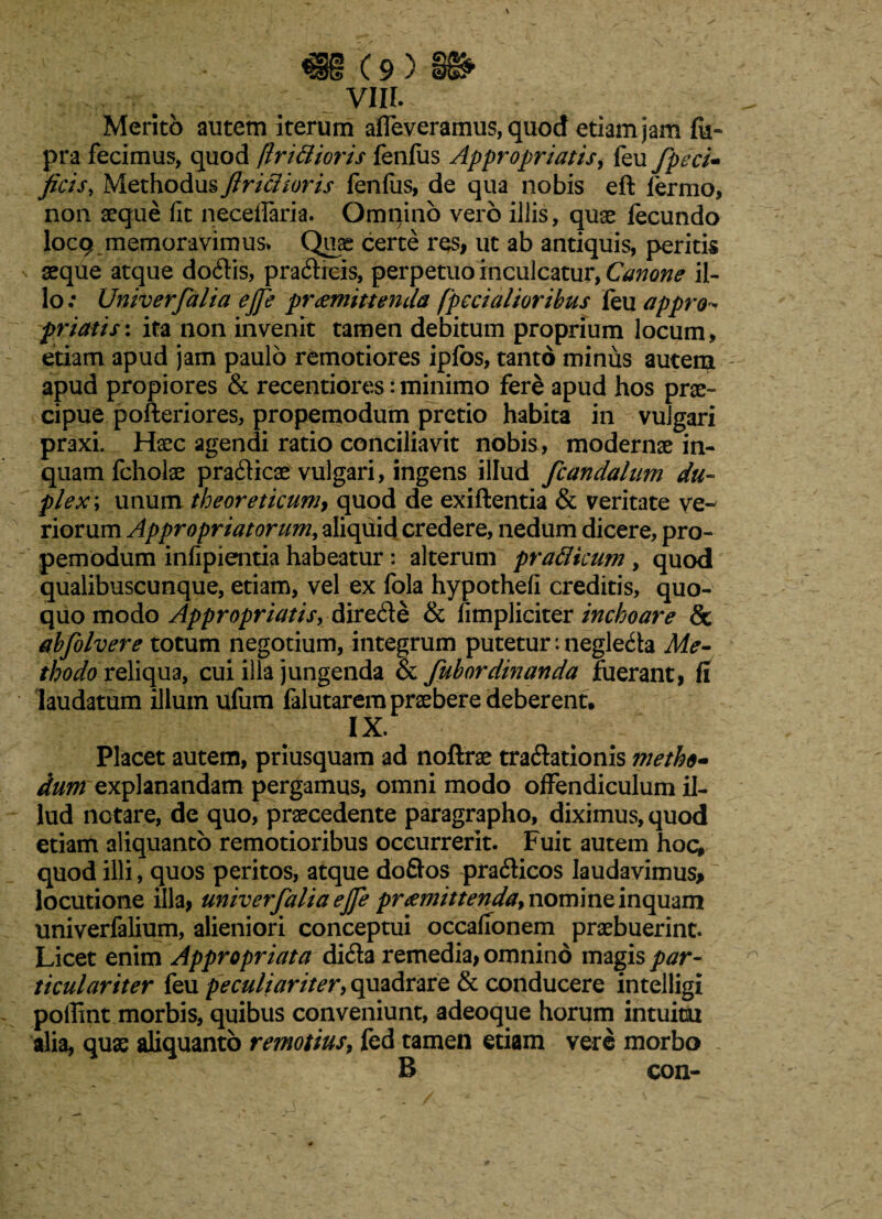 \ <i§ (9 > §§* VIII. Merito autem iterum affeveramus, quod etiam jam fu» pra fecimus, quod fln&ioris fenlus Appropriatis, feu fpeci- ficis, Methodus ftriclioris fenfiis, de qua nobis eft fermo, non aeque fit neceiraria. Omnino vero illis, quae fecundo locq memoravimus* Quas certe res, ut ab antiquis, peritis seque atque dodis, pradicis, perpetuo inculcatur, Canone il¬ lo; Univerfalia ejje praemittenda (pedalioribus feu appro- ■friatis': ita non invenit tamen debitum proprium locum, etiam apud jam paulo remotiores ipfos, tanto minus autem apud propiores & recentiores: minimo fere apud hos prae¬ cipue pofteriores, propemodum pretio habita in vulgari praxi. Haec agendi ratio conciliavit nobis, modernae in¬ quam fcholae pradicae vulgari, ingens illud fcandalnm du¬ plex; unum theoreticum, quod de exiftentia & veritate ve¬ riorum Appropriatorum, aliquid credere, nedum dicere, pro¬ pemodum infipientia habeatur: alterum pratticum , quod qualibuscunque, etiam, vel ex fola hypothefi creditis, quo¬ quo modo Appropriatis, direde & fimpliciter inchoare & abfo Ivere totum negotium, integrum putetur: negleda Me¬ thodo reliqua, cui illa jungenda & fubordinanda fuerant, fi laudatum illum ufum falutarem praebere deberent. IX. Placet autem, priusquam ad noftrae tradationis metho¬ dum explanandam pergamus, omni modo offendiculum il¬ lud notare, de quo, praecedente paragrapho, diximus, quod etiam aliquanto remotioribus occurrerit. Fuit autem hoc, quod illi, quos peritos, atque doftos pradicos laudavimus* locutione illa, univerfalia ejfe praemittenda, nomine inquam univerfalium, alieniori conceptui occafionem praebuerint. Licet enim Appropriata dida remedia, omnino magis par¬ ticulariter feu peculiariter, quadrare & conducere intelligi poffint morbis, quibus conveniunt, adeoque horum intuitu alia, quae aliquanto remotius, fed tamen etiam vere morbo B con-