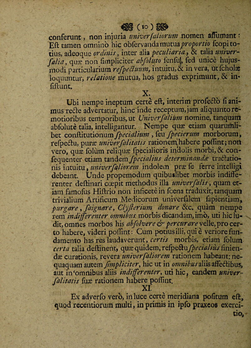 conferunt , non injuria univer (aliorum nomen aflumant' Eft tamen omnino hic obfervanda mxamzproporm fcopi to¬ tius, adeoque ordinis, inter alia peculiaria , & talia univer- falia, quoe non fimpliciter abfoluto fenfuj, fed unice hujus¬ modi particularium refpecluum, intuitu, & in vera, ut fchote loquuntur, relatione mutua, hos gradus exprimunt, & in- fiftunt* X, Ubi nempe ineptum certe eft, interi mprofedto fiani- musTecle advertatur, hinc inde receptum, jam -aliquanto re¬ motioribus temporibus, ut Univerfalium nomine, tanquam abfolute talia, intelligantur. Nempe quas etiam quarumli¬ bet conftitutionum /pedalium , feu fpecierutn morborum, refpechi, purae wiiverfalitatis rationeinhabere poffint; non vero, qux folum reliquae fpecialioris indolis morbi, & con- fequenter etiam tandem /pedalius determinandae tradfatio-? nis intuitu, univerfiliorem indolem prae fe ferre intelligi debeant. Unde propemodum quibuslibet morbis indiffe¬ renter deftinari coepit methpdus illa univer falis, quam et¬ iam famofus Hiftrio non inficetein fcena traduxit, tanquam trivialium Artificum Medicorum univerfalem fapientiam, purgare, faignarey Clyfterium donare &c* quam nempe rem indifferenter omnibus morbis dicandam, imo, uti hic lu¬ dit, omnes morbos h[s abfolvere & percurare velle, pro cer¬ to habere, videri poffint: Cum potiusilli,quie veriore fun¬ damento has res laudaverunt , certis morbis, etiam folum certa talia deftinent, quse quidem, rdp^kwfpecialius finien¬ dae curationis, revera univerfatior em rationem ftabeant: ne¬ quaquam autem /impliciter, hic ut in omnibus aliis affectibus, aut in‘omnibus aliis indifferenter, uti hic? eandem univer■- [alitatis fux rationem habere poffint. XI. Ex adverfo vero, in luce certe meridiana pofitum eft., quod recentioruitl multi, in primis in ipfo praxcos exerci- -- * •