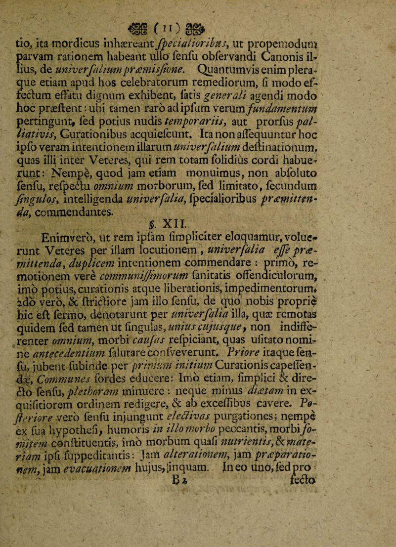 oo tio, ita mordicus inhaereant /pedalioribus, ut propemodum f)arvam rationem habeant ullo fenfu oblervandi Canonis ih ius, de univerfaiiumpraemisfone. Quantumvis enim plera¬ que etiam apud hos celebratorum remediorum, fi modoef- fedum effatu dignum exhibent, latis generali agendi modo hoc praedent: ubi tamen raro adipfum verum fundamentum pertingunt* fed potius nudis temporariis, aut prorfus pal- liativis, Curationibus acquiefcunt, Ita non aflequuntur hoc ipfo veram intentionem illarum univerfaiium dedinationum, quas illi; inter Veteres, qui rem totam folidius cordi habue-r runt: Nempb, quod jam etiam monuimus, non abfoluto fenfu, refpeftu omnium morborum, fed limitato, fecundum fingulos, intelligenda univerfalia, fpecialioribus praemitten¬ da, commendantes. 'f. XII. Enimvero, ut rem ipfam fimpliciter eloquamur, volue* runt Veteres per illam locutionem , univerfalia ejje prae¬ mittenda, duplicem intentionem commendare : primo, re¬ motionem vere communijjimorum fanitatis offendiculorum, imo potius» curationis atque liberationis, impedimentorum* ido vero, & ftri&iore jam illo fenfu, de quo nobis proprie hic eft fermo, denotarunt per univerfalia illa, quae remotas quidem led tamen ut fingulas, unius cujus que, non indiffe¬ renter omnium, morbi caufas refpiciant, quas ufitato nomi¬ ne antecedentium falutare confveverunt* Priore itaque fen¬ fu, jubent fubinde per prinium initium Curationis capefien- dx, Communes fordes educere: Imb etiam, fimplici & dire¬ cto fenfu, plethoram minuere : neque minus diaetam in ex- quifitiorem ordinem redigere, & ab exceffibus cavere. Pe- feriore vero fenfu injungunt ele divas purgationes; nempe ex fua hypothefi, humoris in illo morbo peccantis, morbi fo¬ mitem condimentis, imb morbum quafi nutrientis ^mate¬ riam ipfi fuppeditantis: Jam alterationem, jam praeparatio¬ nem, jam evacuationem hujus, [inquam. In eo uno, fed pro « fe<do