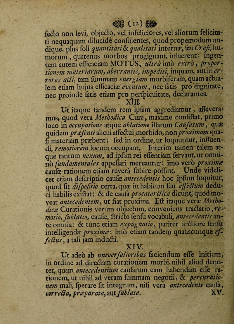 leclo non levi, objecfo, veLinfeliciores,vel aliorum felicita¬ ti nequaquam dilucide confidentes, quod propemodum un¬ dique, plus foli quantitati Squalitati internae, feuCr^//', hu¬ morum , quatenus morbos progignant, inhaerent : ingen¬ tem autem efficaciam MOTUS, ultra imb extra, propor¬ tionem materiaruniy aberrantis, impediti, inquam, aut in er¬ rores atti, tam fummam energiam morbiferam, quam adua- lem etiam hujus efficaciae eventum, nec fatis pro dignitate, nec proinde fatis etiam pro perfpicuitate, declarantes. . XIII. Ut itaque tandem rem ipfam aggrediamur, aflevera- mus, quod vera Methodica Cura, maxime confiftat, primo loco in occupatione atque ablatione illarum Caufavum, qu£ quidem prxfenti alicui affedui morbido, non proximam qua- fi materiam praebent i fed in ordine, ut loquuntur, influen¬ di, remotiorem locum occupant* Interim tamen talem at¬ que tantum nexum> ad ipfirni rei eflentiam fervant, ut omni¬ no fundamentales appellari mereantur: imo vero proximes caufae rationem etiam revera fubire poffint. Unde videli¬ cet etiam defcriptio caulae antecedentis hoc ipfum loquitur, quod fit difpofitio certa, quae in habitum feu ejfeWum dedu¬ ci habilis exiftat: & de caufa procatarBica dicunt, quod mo¬ veat antecedentem, ut fiat proxima. Eft itaque verae Metho¬ dica Curationis verum objedum, conveniens tradatio,?v- motioy fublatioy caufae, ftrido fenfu vocabuli, antecedentis an¬ te omnia: & tunc etiam expugnatio, pariter ardiore fenfu intelligendae proxima: imo etiam tandem qualiscunque ef¬ fetius , a tali jam indudi. XIV. Ut adeo ab umverfalioribus faciendum efle initium, in ordine ad diredam curationem morbi, nihil aliud deno¬ tet, quam antecedentium caufarum eam habendam efle ra¬ tionem, ut nihil ad veram fummam negotii, & per curatio¬ nem mali, fperare fit integrum, nifi vera antecedente caufa, eorretia$ pr<eparata, aut fublata. XV.