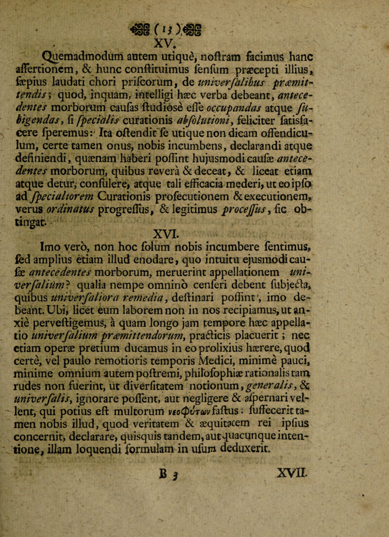 <§iOi);€§ - xv. Quemadmodum autem utique, noftram facimus hanc affertionem, & hunc conftituimus fenfum praecepti illius, fepius laudati chori prifcoriim, dc univerfalibus praemit¬ tendis, quod, inquam, intelligi haec verba debeant, antece¬ dentes morborum caufas ftudiose effe occupandas atque fu- bigendas, fi [pedalis curationis abfolutioni, feliciter fatisfa- cere fp eremus: Ita oftendit fe utique non dicam offendicu¬ lum, certe tamen onus, nobis incumbens, declarandi atque definiendi, qusenam haberi pofiint hujusmodi caufae dentes morborum, quibus revera & deceat, & liceat etiam atque detur, confidere, atque tali efficacia mederi, ut eo ipfo ad fpeciahorem Curationis profecutionem &executionem, verus ordinatus progrefliis, & legitimus procejfus, fic ob¬ tingat./'' • ;:;// ' ■ ' 1 / ' ■ v - XVI. • Imo vero, non hoc folum nobis incumbere fentimus, fed amplius etiam illud enodare, quo intuitu ejusmodi cau- fx antecedentes morborum, meruerint appellationem uni- verfalium? qualia nempe omnino cenferi debent fubjefta, quibus univerfaliora remedia, defiinari pofiint1, imo de¬ beant. Ubi, licet eum laborem non in nos recipiamus, ut an¬ xie perveftigemus, a quam longo jam tempore hxc appella¬ tio univerfalium praemittendorum, pratfticis placuerit; nec etiam operae pretium ducamus in eo prolixius haerere, quod certe, vel paulo remotioris temporis Medici, minime pauci, minime omnium autem poftremi, philofophiae rationalis tata rudes non fuerint, ut diverfitatem notionum, generalis, & univerfalis, ignorare poffent, aut negligere & afpernari vel¬ lent, qui potius eft multorum v£G$dT<wfaftus; fuffecerit ta¬ men nobis illud, quod veritatem & aequitatem rei ipfius concernit, declarare, quisquis tandem, aut quacunque inten¬ tione, illam loquendi formulam in ufum deduxerit, B i XVII