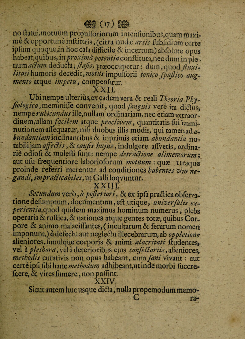 no flatui,motuum proculforiorum iiitenfionibu55,quaip maxi¬ me &opparcun<Hnftit£tis,^ nudae artis fubiidium certe ipfurn quoque,in hoc caf* difficile & incertum) abfolute opus habeat,quibus, in proxima potentia conilituta,nec dum in ple ■ mmaSum. dedu Stx.flafls, praeoccupetur: dum, quod fluxi- litati humoris decedit,motus impuiforii tonicoflpaflico aug¬ mento atque impetu, compenfitur. r :: ; XXII. Ubi nempe ulterius,ex eadem vera & reali Theoria Phy- fiologicaymeminifle convenit, quod [anguis vere ita diflus, nempe rubicundus ille,nullam ordinariam, nec etiam sxtraor- dinem, ullam facilem atque proclivem, quantitatis fui immi¬ nutionem ailequatur, nifi duobus illis modis, qui tamenad^- hundantiam inclinantibus & inprimis etiam abundantia no¬ tabili jam ajfleClis, & caufis hujus, indulgere aflvetis, ordina¬ rie odiofi & molefli finit: nempe detraClione alimentorum; aut ufu frequentiore laborioforum motuum : quae ttraque proinde referri merentur ad conditiones habentes vim ne¬ gandi, mprafficabiles, ut Galli loqvuntur, ■' XXIJI? Secundum vero, a pofieriori, & ex ipfa praclica obferva- tionedefumptum,documentum,efl utique, univerfalis ex¬ perientia,quod quidem maximus hominum numerus, plebs operaria & ruftica, & nationes atque gentes totae, quibus Cor¬ pore & apimo malaciflantes, (incultarum & ferarum nomen imponunt,) e defeftu aut negleilu illecebrarum, ab oppletione alieniores, jimulque corporis & animi alacritati findentes, vel a plethora, vel a deterioribus ejus confle clari is, alieniores, methodis curati vis non opus habeant, cum Jani vivant: aut certe ipii (Ibi hanc methodum adhibeant,ut inde morbi fuccre- fcere, &. vires fumere, non poffint. ; xxiv. Sicut autem huc usque didla, nulla propemodum memo- C ra-