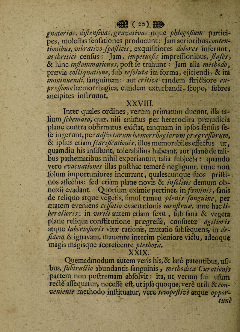 . . _ - M (*») 88» \ ; gnatorias, difienfivasy gravativas aeque phlogofiurn partici¬ pes, moleftas fenfationes producunt: Jamacrioribusaw/^- tionibusy vihrativojpajlicis, exquifitiores dolores inferunt, arthritici cenfus: Jam, impetuofis impreiiionibus, fiafesy & hinc mflanimationeSy poft fe trahuntJam alia methodo praevia colliquatione, fub refoluta ita forma, ejiciendi, & ita imminuendi, fanguinem: aut critica tandem ftridHore ex- prejjionehaemorrhagica, eundem exturbandi, fcopo> febres ancipites inftruunt* XXVIII. Inter quales ordines, verum primatum ducunt, illa ta¬ lium fcbemata} quae, nifi aninius per heteroclita praejudicia plane contra obfirmatus exiftat, tanquam in ipfos fenfus fe- fe ingerunt, per adfvetarum hamorrhagiarum pr£grej[arum% & iplius etiam fcarificationis-y illos memorabiles effeflus ut, quamdiu his inlifturit, tolerabilius habeant, aut plane de tali¬ bus pathematibus nihil experiantur, talia fubjefla: quando vero evacuationes illas pofthac temere negligunt, tunc non folum importuniores incurrant, qualescunque fuos prifti- nos affe&us: fed etiam plane novis & infalitis demum ob¬ noxii evadant. Quorfum eximie pertinet, m fceminis, fanis de reliquo atque vegetis, fimul tamen flenis [anguine, per aetatem eveniens cejjatio- evacuationis menjlrudy ante hac li¬ beralioris : in virili autem etiam fexu , fub fana & vegeta plane reliqua conftitutione praegrefla, confaetae agilioris atque laboriofioris vitae rationis, mutatio fiibfequens, in de- fidem & ignavam, manente interim pleniore vidtu, adeoque magis magisque accrefcente plethoxa♦ ' XXIX. Quemadmodum autem veris his, & late patentibus, ufi- busyfubtrattio abundantis languinis > methodica Curationis partem non poftremam abfolvit: ita, ut verum fui ufum re£le affequatur, necefle eft,utiplaquoque, vere utili & con¬ veniente methodo inftituatur, vere tempefiive atque oppor~