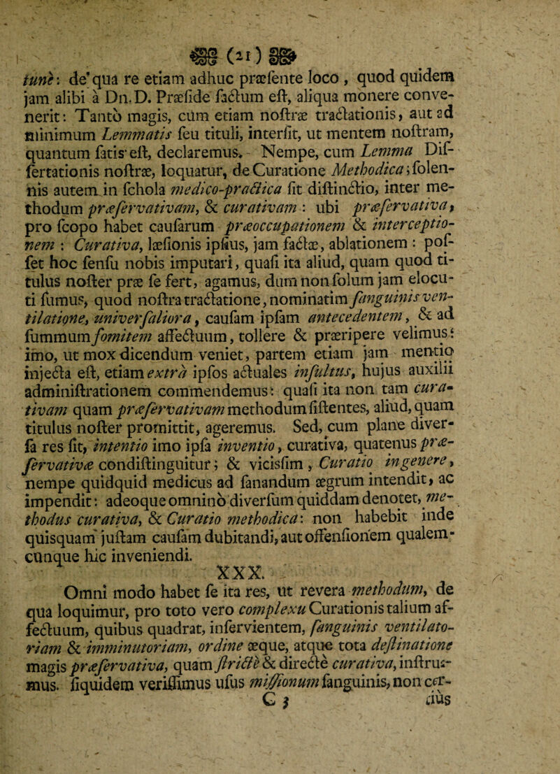 €§§ (2I) iune: de’qua re etiam adhuc prodente loco , quod quidem jam alibi a Dn.D. Praefide facftum eft, aliqua monere conve¬ nerit: Tanto magis, cilm etiam noftrae tractationis, aut ad minimum Lemmatis feu tituli, interfit, ut mentem noftram, quantum fatis* eft, declaremur- Nempe, cum Lemma Dif- lertationis noftrae, loquatur, de Curatione Methodica blen¬ nis autem in fchola medico-praftica fit diftinCtio, inter me¬ thodum pr^fervativam, & curativam : ubi pnefervativa , pro fcopo habet caularum praeoccupationem & interceptio¬ nem : Curativa, laefionis ipfius, jam faCtae, ablationem : pof- fet hoc fenfu nobis imputari, quafi ita aliud, quam quod ti¬ tulus nofter prae fe fert, agamus, dumhonfolum jam elocu¬ ti fumus* quod noftra traCtatione, nominatim fanguinis ven¬ tilat igne* univerfaliora, caufam ipfam antecedentem, & ad fummum fomitem affeCtuum, tollere & praeripere velimus ‘ imo, ut mox dicendum veniet, partem etiam jam mentio injeCta eft, etiam extra ipfos aCtuales infultus, hujus auxilii adminiftrationem commendemus : quali ita non tam cura- tivam quam preefervativam methodum fiftentes, aliud, quam titulus nofter promittit, ageremus. Sed, cum plane diver- fa res fit, intentio imo ipfa inventio, curativa, quatenus pr£- fervativce condiftinguitur; & vicisfim , Curatk in genere, nempe quidquid medicus ad fanandum aegrum intendit, ac impendit: adeoque omnino diverfum quiddam denotet, me¬ thodus curativa, & Curatio methodica: non habebit inde quisquam'juftam caufim dubitandi,aut offenfiohem qualem¬ cunque hic inveniendi. ' - '^,:XXX. Omni modo habet fe ita res, ut revera methodum, de qua loquimur, pro toto vero complexu Curationis talium af¬ fectuum, quibus quadrat, infervientem, fanguinis ventilato- riam & imminutoriam, ordine aeque, atque tota dejlinatione magis proefervativa, quam flrifte & directe curativa, inftrus- mus. fiquidem veriffimus ufus mifionum fanguinis, non ccr-