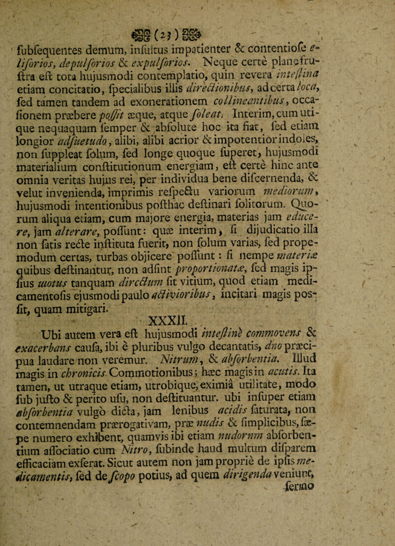 , ' , . «g^jys» v 1 fubfequentes demum, infultus impatienter & contentiofe e- liforios, depulforios & expuljbrios. Neque certe planefru- ftra eft tota hujusmodi contemplatio, quin revera inteftina etiam concitatio, fpecialibus illis directionibus, ad certa loca, fed tamen tandem ad exonerationem collineantibus, occa- fionem praebere pojjit jsque, atque Joleat. Interim, cum uti¬ que nequaquam lemper & abfolute hoc ita fiat, led etiam longior adfuetudo, alibi, alibi acrior &impotentibr indoles, non fuppleat folum, fed longe quoque fuperet, hujusmodi materialium conftitutipnum energiam, eft certe hinc ante omnia veritas hujus rei, per individua bene difeernenda, & velut invenienda, imprimis refpeSu variorum mediorum , hujusmodi intentionibus pofthac deftinari folitorum. Quo¬ rum aliqua etiam, cum majore energia, materias jam educo- re, jam alterare, poflunt: quae interim, fi dijudicatio illa non fatis re<fte inftituta fuerit, non folum varias, fed prope- modum certas, turbas objicere poflunt: fi nempe materi& quibus deftinantur, non adfint'proportionata, fed magis ip- lius matus tanquam dircBum fit vitium, quod etiam medi- camentofis ejusmodi paulo aflivioribus, incitari magis pos^ fit, quam mitigari. - XXXII. Ubi autem vera eft hujusmodi intefline commovens & exacerbans caufa, ibi e pluribus vulgo decantatis, dno praeci- pua laudare non veremur. Nitrum, & abforhentia. Illud magis in chronicis Commotionibus; haec magis in acutis. Ita tamen, ut utraque etiam, utrobiquejeximia utilitate, modo fub jufto & perito ufq, non deftituantur. ubi iniuper etiam abforhentia vulgo difta, jam lenibus acidis faturata,- non contemnendam praerogativam, prae nudis & fimplicibus, foe- pe numero exhibent, quamvis ibi etiam nudorum abfcrben- tium aflociatio cum Nitro, fubinde haud multum difparem efficaciam exferat. Sicut autem non jam proprie de ipfis me- dic amentis> fed de fcopo potius, ad quem dirigenda sq niunt, ^ - - -fer/no