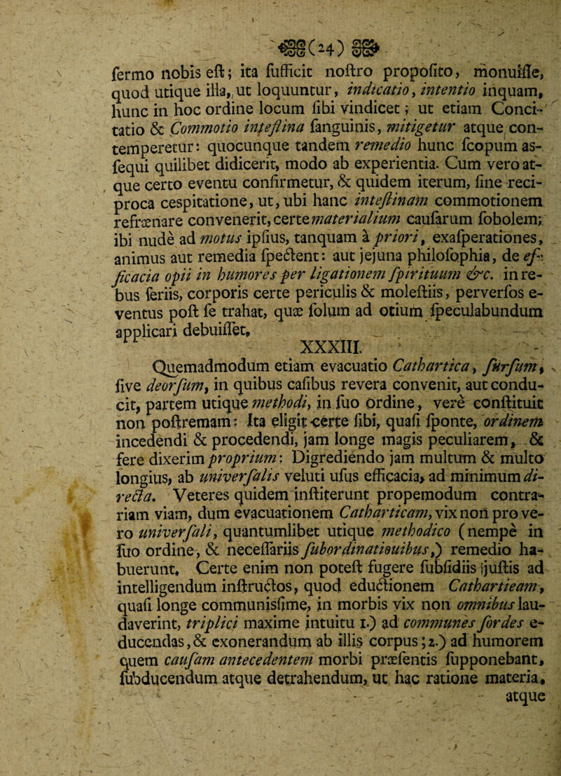 - -mMm - fermo nobis eft; ita fufficit noftro propofito, monuMe, quod utique illa,,ut loquuntur, indicam, intentio inquam, hunc in hoc ordine locum fibi vindicet; ut etiam Conci¬ tatio & Commotio imeflina fanguinis, mitigetur atque, con¬ temperetur: quocunque tandem remedio hunc fcopuinas- fequi quilibet didicerit, modo ab experientia. Cum vero at¬ que certo eventu confirmetur, & quidem iterum, fine reci¬ proca cespitatione, ut, ubi hanc inteflinam commotionem refrsenare convenerit, certe materialium caufarum fobolem; ibi nude ad motus ipfius, tanquam l priori t exalperationes, animus aut remedia fpedlent: aut jejuna philofophia, de ef~ ficaria opii in humores per ligationem fpirituum &c. in re¬ bus feriis, corporis certe periculis & moleftiis, perverfos e- ventus pofl fe trahat, quse folum ad otium ipecuiabundum applicari debuiflet, _ ;j XXXIII. ; (Quemadmodum etiam evacuatio Cathartica, fkrfum% ^ five deorfum} in quibus cafibus revera convenit, aut condu¬ cit, partem utique methodi, in fuo Ordine, vere conftituit non poftremam; Ita eligit *certe fibi, quafi fponte, ordinem -incedendi & procedendi, jam longe magis peculiarem , & fere dixerim proprium; Digrediendo jam multum & multo longius, ab univerfalis veluti ufus efficacia* ad minimum di- re&a. Veteres quideminftiterunt propemodum contra¬ riam viam, dum evacuationem Catharticam, vix non pro ve¬ ro univerfali, quantumlibet utique methodico (nempe in fuo ordine, & neceflariis fubordmatiouibus,) remedio ha¬ buerunt* Certe enim non poteft fugere fubfidiis Ijuftis ad intelligendum inftrudos, quod edudtionem Cathartieam, quafi longe communisfime, in morbis vix non omnibus lau¬ daverint, triplici maxime intuitu i.) ad communes for des e- ducendas,& exonerandum ab illis corpus;2.) ad humorem quem caufiam antecedentem morbi prcefentis iupponebant, fubducendum atque detrahendum, ut hac ratione materia, ‘ — atque