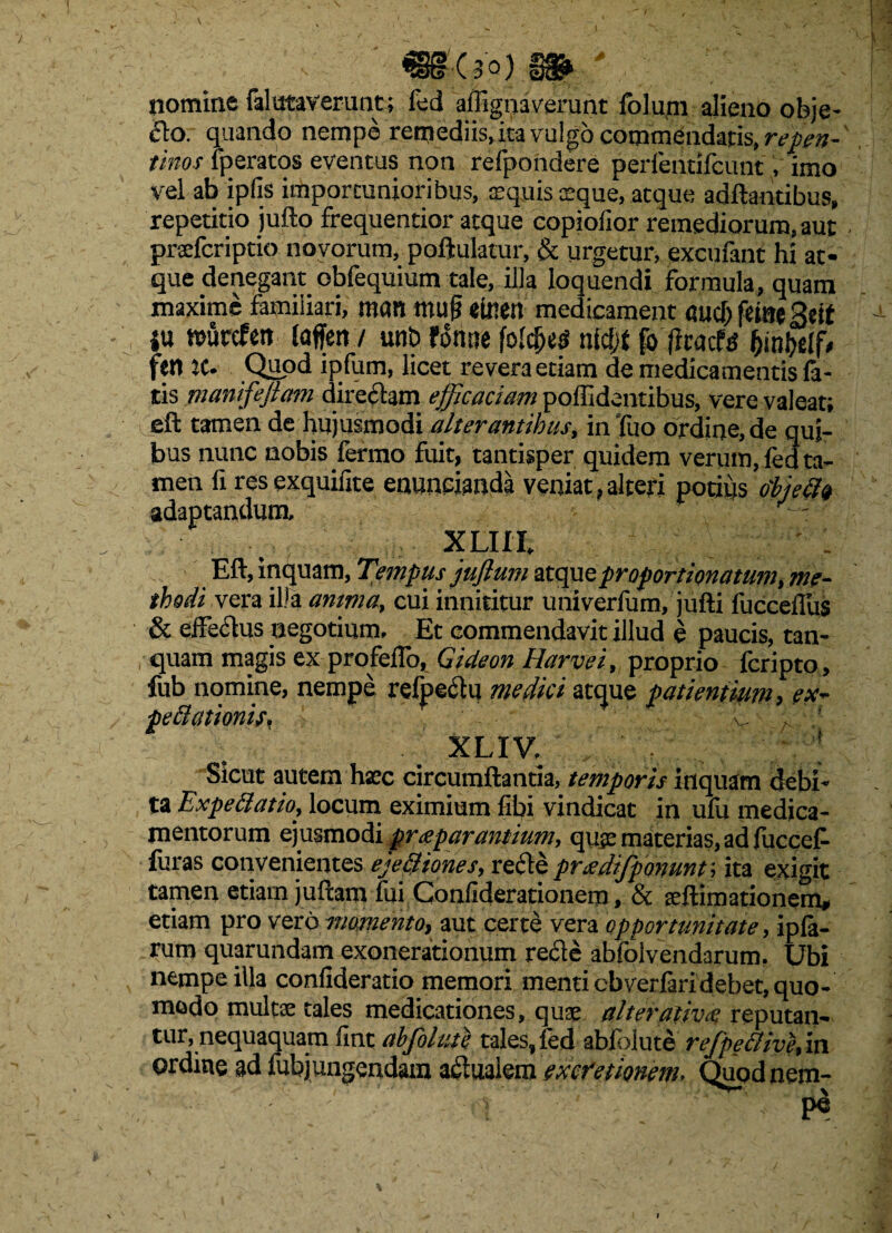 1 ■(30) nomine falataverunt; fed afiigriaverant foluni alieno obje¬ cto. quando nempe remediis, ita vulgo commendatis, repen¬ tinos fperatos eventus non refpondere perfentifcunt, imo vel ab ipfis importunioribus, sequis Eque, aeque adftantibus, repetitio jufto frequentior atque eopiolior remediorum, aut prceferiptio novorum, poftulatur, & urgetur, excufant hi at¬ que denegant obfequium tale, illa loquendi formula, quam maxime familiari, mon mu§ etoett medicament «ucT; fetae geif |u ttmrefetr laffen / unt> fomie folc&es nlcf;f p> |lcacf^ fynbtlb fer» K* Quod ipfum, licet revera etiam de medicamentis fa¬ tis manifeftam directam efficaciam polhdentibus, vere valeat; eft tamen de hujusmodi alterantibus, in Tuo ordine, de qui¬ bus nunc nobis ferrao fuit, tantisper quidem verum, fed ta¬ men fi res exquifite enuncianda veniat , alteri potius objecit adaptandum, XLIIL - Eft, inquam, Tempus juflum ztquz proportionatum, me¬ thodi vera illa anima, cui innititur univerfum, jufti fucceflus & effe&us negotium. Et commendavit illud e paucis, tan- quam magis ex profeiTo, Gideon Harvei, proprio feripto, fub nomine, nempe refpeclu medici atque patientium, ex- peftationif. f * ^ ^ ' XLIV, fX Sicut autem hsec circumflantia, temporis inquam debi* ta Expettatio> locum eximium fibi vindicat in ufu medica¬ mentorum ejusmodi praeparantium, quae materias, ad fuccef furas convenientes eje&iones, refie prizdifponunt; ita exigit tamen etiam juftam fui Confiderationem, & seftimationem, etiam pro vero momento, aut certe vera opportunitate, ipla- rum quarundam exonerationum rede abfolvendarum. Ubi nempe illa confideratio memori menti cbverfaridebet, quo¬ modo multae tales medicationes, quae alter ativa reputan¬ tur, nequaquam fint abjolute tales, fedabfolute rejpetlive, in ordine ad fubjungendam aftuaiem ex cretionem- Quod nem- pe