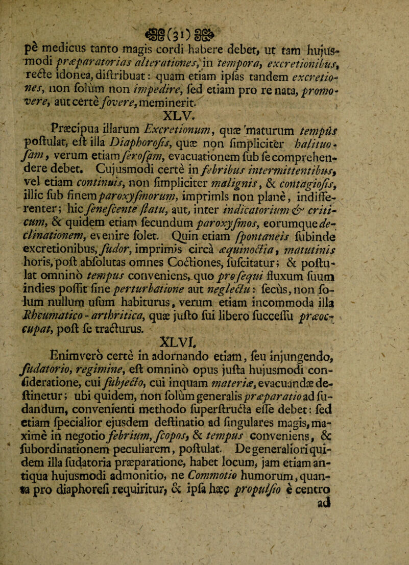 m(308» pe medicus tanto magis cordi habere debet, ut tam hujus¬ modi praeparatorias allevationes,'m tempora, ex cretionibus, re&e idonea, diftribuat: quam etiam ipfas tandem excretio- nes, non foium non impedire, fed etiam pro re nata, promo* vere, aut certe fovere, meminerit. XLV. Praecipua illarum Excretionum, quae maturum templis poftulat, eft iila Diaphorofs, quae non fimpliciter halituo * fani, verum etiamfero fatu, evacuationem fubfe comprehen¬ dere debet, Cujusmodi certe in febribus intermittentibus % vel etiam continuis, non fimpliciter malignis, & contagio/is, illicfub finzmparoxyfmorum, imprimis non plane, indiffe¬ renter; hicfenefcente flatu, aut, inter indicatorium& criti¬ cum, & quidem etiam fecundum paroxyfmos, eorumque^te- clinationem, evenire folet. Quin etiam fpontaneis fubinde excretionibus, fudor, imprimis circa ccquinottia, matutinis horis, poft abfolutas omnes Co&iones, fufcitatur; & poftu¬ lat omnino tempus conveniens, quo profequi fluxum fiium indies pofllt fine perturbatione aut neglettu; fecus,non lo- lum nullum ufiim habiturus, verum etiam incommoda illa Rheumatico - arthritica, quae jufto lui libero fucceflu praeoc¬ cupat, poft fe tracturus» XLVI, Enimvero certe in adornando etiam, feu injungendo, fu dator io, regimine, eft omnino opus jufta hujusmodi con¬ sideratione, cui fubje&o, cui inquam materia, evacuandae de- ftinetur; ubi quidem, non foium generalis praparatio ad fu- dandum, convenienti methodo fuperftruda effe debet: led etiam Ipecialior ejusdem deftinatio ad fingulares magis, ma¬ xime in negotio febrium, fcoposy & tempus conveniens, & fubordinationem peculiarem, poftulat. De generaliori qui¬ dem illa fudatoria praeparatione, habet locum, jam etiam an¬ tiqua hujusmodi admonitio, ne Commotio humorum, quan¬ ta pro diaphorefi requiritur* & ipfa haec propulfo e centro