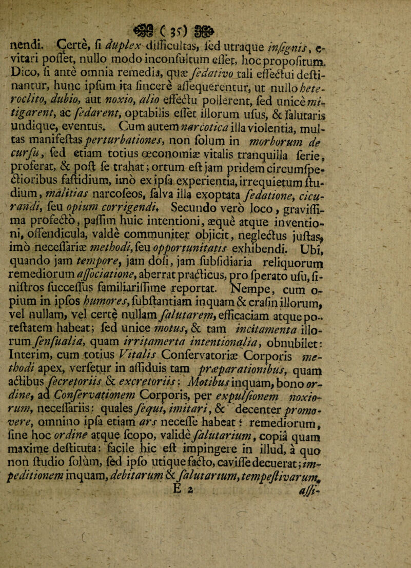 «iHd ( 3?) §g& nendi. Certe, fi duplex difficultas, led utraque infigitis, e* -vitari pofiet, nullo modo inconfultum eiler, hoc propolium Dico, fi ante omnia remedia, quae fedativo tali effectui defti- nantur, hunc ipfum ita fincere aiiequerentur, ut nullo hete¬ roclito, dubio, aut noxio, alio effeciu pollerent, fed unice mi¬ tigarent, ac fedarent, optabilis elfet illorum ufus, & falutaris undique, eventus. Cum autem narcotica illa violentia, mul¬ tas mmikfkas perturbationes, non folum in morborum de cur fu, fed etiam totius oeconomiae vitalis tranquilla ferie, proferat, & poft fe trahat;ortum eftjam pridemcircumfpe- clioribus faftidium, imo ex ipfa experientia, irrequietum ftu- dium, malitias narcofeos, falva illa exoptata fe datione, cicu¬ randi, feu opium corrigendi, Secundo vero loco, gravilfi- ma profecfo, paflim huic intentioni, aeque atque inventio¬ ni, offendicula, valde communiter objicit, neglectus juftas, imo neceflariae methodi, feu opportunitatis exhibendi. Ubi, quando jam tempore, jam doli, jam fubfidiaria reliquorum remediorum ajfociatione, aberrat pracficus, pro fperato ufu, fi- niftros fucceffus familiarilfime reportat. Nempe, cum o- pium in ipfos humores, fubflantiam inquam & crafin illorum, vel nullam, vel certe nullam falutarem, efficaciam atque po- teftatem habeat; fed unice motus, & tam incitamenta illo- rumfenfualia, quam irritamerta intentionalia, obnubilet: Interim, cum totius Vitalis Confervatoriae Corporis me¬ thodi apex, verfetur in affiduis tam prceparationibus, quam adlibus fecrep oriis & excretoriis-. Motibus inquam, bono or- dine, ad Confervationem Corporis, per expulfionem noxio¬ rum, neceflariis : quales fequi, imitari, & decenter promo¬ vere, omnino ipfa etiam ars necelfe habeat ‘ remediorum, fine hoc ordine atque fcopo, valide falutarium, copia quam maxime deftituta: facile hic eft impingere in illud, a quo non ftudio folum, fed ipfo utique facio, caville decuerat; im¬ peditionem inquam, debitarum & falutarium, tempeflivarum, ' - . Ea ag. C