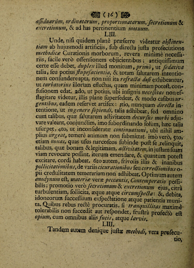 afftduarum, ordinatarum, proportionatarum, fecretionum & excretionum, & ad has pertinentium motuum. LIII. Unde, nifi quidem plane praeferre videatur abftinen- tiam ab hujusmodi artificiis, fub directa jufta profecutione ' methodica Curationis morborum, revera minime necefla- riis, facile vero offenfioriem objicientibus ; antiquiffimum certe efle debet, duplexiilud monitum, primo, ut fedativa talia, leu potius fiupefacientia, & totam falutarem intentio¬ nem confundere apta, non nili ita refradla ^/exhibeantur, ut turbatorius illorum efiectus, quam minimam poteft,cbn- fulionem edat. 2 do, ut potius, ubi infignis nece/jit as non ef¬ flagitare videtur, illis plane fuperfedeat, & modo cafibusar- gentibus, eadem refervet artifex; jtio, nunquam directa in- ' tendone, ut ingenere fbpiendi, talia adhibeat, fed omnino cum talibus, quas falutarem adtivitatem decurfits morbi adju¬ vare valeant, conjuncfim, imo fubordinando folum, h$c talia uluipet, qto, ut inconfideratse continuationi, ubi nihil am¬ plius urgeat) temere animum non fubmittat. imo vero, cto,' etiam noxas/ quas ufus narcofeos fubinde poft fe relinquit, talibus, quae bonam dclegitimam, activitatem,i.njuftamfuam viam revocare poflint, iterum emendare, & quantum poteft excitare, cordi habeat, 6to autem, frivolis illis & inanibus pollicitationibus, de variis cicurationibus feu corrediomlm <■ n. - pii credulitatem temerariam non adhibeat. Optimum amem anodynum eft, materiei verse peccantis, Contemperatio poffi- bilis; promotio vero fecretionum & excretionum ejus, citra turbulentiam, foliicita, aeque atque circumfpedla : &, debita idoneorum fuccefiuum exfpe&atione atque patientia muni¬ ta. Quibus rebus rede procuratis, h. tranquillitas maxime tolerabilis non fuccedit aut refpondet, fruftra profero eft opium, cum omnibus aliis fucis, atque larvis _ s LHI, i randeja autsm denique jufte methodi, vera prefecu- • . .. tio, 'i • ' - - -m , -v' \ t ' r