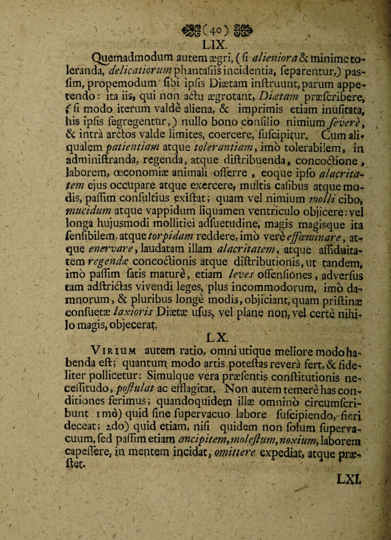 LIX. Quemadmodum autem segri, (fi alienior ah minime to¬ leranda, delicatiorum phaiitafiis incidentia, feparentur,) pas- llm, propemodum (ibi ipfis Diaetam inftruunt, parum appe¬ tendo : ita iis, qui non aclu aegrotant, Dictam praefcribere, (fi modo iterum valde aliena, & imprimis etiam inufitata, his ipfis fegregentur,) nullo bono cbnfilio nimium fevere, & intra arbtos valde limites, coercere, fufeipitur* Cum ali* qualem patientiam atque tolerantiam, imb tolerabilem, in adminiftranda, regenda, atque diftribuenda, concoctione , laborem, oeconomiae animali offerre , eoque ipfo alacrita- tem ejus occupare atque exercere, multis cafibus atque mo¬ dis, paffim confultius exiftat; quam vel nimium molli ciba, mucidum atque vappidum liquamen ventriculo objicere: vel longa hujusmodi mollitiei adfuetudine, magis magisque ita fenfibilem, atque torpidam reddere, imb vere effceminare, at-» que enervare, laudatam illam alacritatem, atque affiduita-* tem regenda concoctionis atque diftributionis, ut tandem, imb paffim fatis mature, etiam leves offenfiones, adverfus tam adftrictas vivendi leges, plus incommodorum, imb da^ mnorum, & pluribus longe modis,objiciant,quam priftinse confuetae laxioris Diaetae ufus, vel plane non, vei certe nihi¬ lo magis, objecerat ' r , LX. _ . ' : ' ' ;.V> Virium autem ratio, omni utique meliore modo ha¬ benda eft; quantum modo artis poteftas revera fert,& fide¬ liter pollicetur: Simulque vera praefenti^ conftitutionis ne- ceffitudo, pofiulat ac efflagitat. Non autem temere has con-> ditiones ferimus; quandoquidem illae omnino circumfcri- bunt i md) quid fine fupervacuo labore fufeipiendo, fieri deceat; zdo) quid etiam, nifi quidem non folum fuperva- cuum,fed paffim etiam ancipitem,moleflum, noxium, laborem capeffere, in mentem incidat, omittere expediat, atque prae-»