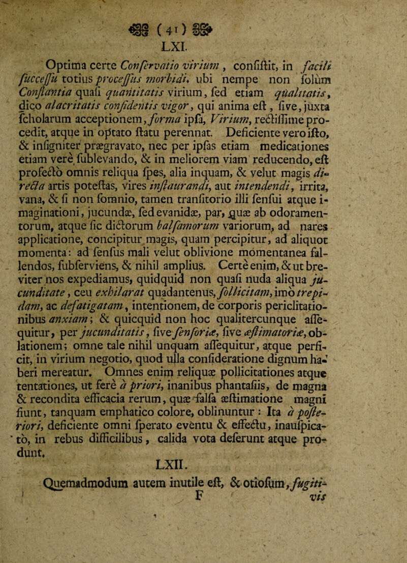 m (40• ’•■■■> v ■: lxi. Optima certe Confervatio virium , confiftit, in facili fuccejfu totius procejfus ?n orbi au ubi nempe non folum Conflantia quali quantitatis virium, fed etiam qualitatis, dico alacritatis confidentis vigor, qui anima eft , live, juxta fcholarum acceptionem, forma ip0, Virium, re<ftiffimepro¬ cedit, atque in optato ftatu perennat. Deficiente yeroifto, & infigniter praegravato, nec per ipfas etiam medicationes etiam vere {ablevando, & in meliorem viam reducendo, eft profecto omnis reliqua fpes, alia inquam, & yelut magis di~ recla artis poteftas, vires inftaurandi, aut intendendi, irrita, vana, & fi non fomnio, tamen tranfitorio illi fenfui atque i- maginationi , jucundae, fed evanidae, par, quae ab odoramen¬ torum, atque fic di£torum balfarnorum variorum^ ad nares applicatione, concipitur magis, quam percipitur, ad aliquot momenta: ad fenfus mali velut oblivione momentanea fal¬ lendos, fubferviens, & nihil amplius. Certe enim, & ut bre¬ viter nos expediamus, quidquid non quafi nuda aliqua ju¬ cunditate, ceu exhilarat qmdantenus, folliti tam, imo trepi¬ dam, ac defatigatam, intentionem, de corporis periclitatio¬ nibus anxiam; & quicquid non hoc qualitercunque afle- quitur, per jucunditatis, five fenforix, five deflimatoriee, ob¬ lationem ; omne tale nihil unquam aflequitur, atque perfi¬ cit, in virium negotio, quod u}la confideratione dignum ha- beri mereatur* Omnes enim reliquae pollicitationes atque tentationes, ut fere a priori, inanibus phantafiis, de magna & recondita efficacia rerum, quae falfa aeftimatione magni fiunt, tanquam emphatico colore, oblinuntur : Ita apojle- riori, deficiente omni fperato eventu & effedu, inaufpica- ' to, in rebus difficilibus, calida vota deferunt atque pro-? dunt, LXII. Quemadmodum autem inutile eft, &otiofum ,fugim y F vis 1