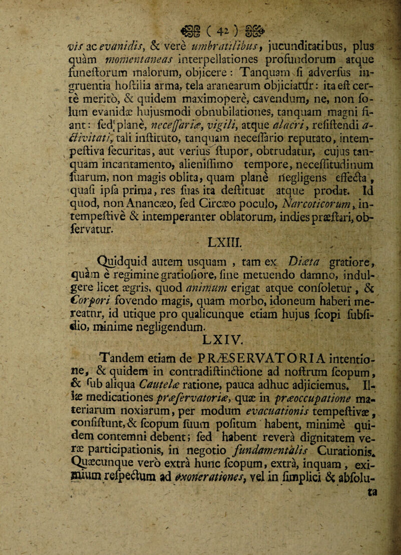 vis ‘ice vani dis, & vere umbratilibus? jucunditatibus, plus quam momentaneas interpellationes profundorum atque funeidorum malorum, objicere : Tanquam vfi ad verius in¬ gruentia hoftilia arma, tela aranearum objiciatxfr: ita eft cer¬ te merito, & quidem maximopere, cavendum, ne, non fo- lum evanidae hujusmodi obnubilationes, tanquam magni fi¬ ant : fed] plane, nece (fartae, vigili, atque alacri, refiftendi a- 3 ivit at ij tali inftituto, tanquam neceflario reputato, intem- peftiva fecuritas, aut veriusftupor, obtrudatur, cujus tan¬ quam incantamento? alieniffimo tempore, neceffitudinum fuarum, non magis oblita? quam plane liegligens effe&a , quali ipfa prima, res fuas ita deftituat atque prodat. Id quod, non Anancaeo, fed Circaeo poculo? Narcoticorum fm- tempeftive & intemperanter oblatorum, indiespraeftari,ol> fervatur. - LXIIL Quidquid autem usquam , tam ex Diaeta gratiore, quam e regimine gratiofiore, fine metuendo damno, indui- gere licet aegris, quod animum erigat atque confoletur , & Corpori fovendo magis, quam morbo, idoneum haberi me¬ reatur, id utique pro qualicunque etiam hujus fcopi fubfi- dio, minime negligendum. LXIV. Tandem etiam de PR^SERVATORI A intentio¬ ne, & quidem in contradiftindione ad nofirum fcopum, & fiib aliqua Cautelae ratione, pauca adhuc adjiciemus* II* lx medicationes praefervatoriae, quae in praeoccupatione ma¬ teriarum noxiarum, per modum evacuationis tempeftivae, eonfiftunt,& fcopum fiium pofitum habent, minime qui¬ dem contemni debent j fed habent revera dignitatem ve¬ rae participationis, in negotio fundamentalis Curationis* Quaecunque vero extra hunc fcopum, extra, inquam, exi- ffuum refpe&um ad txoneratmes, vel in fimplici & abfolu-