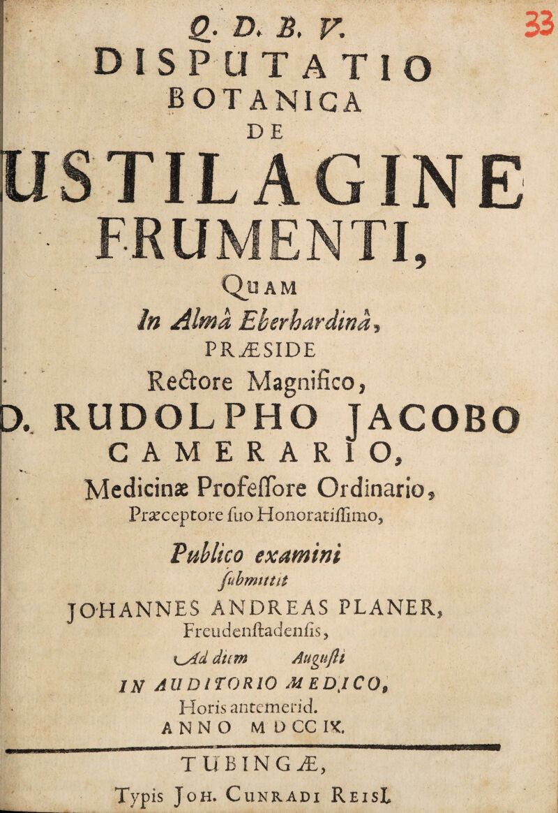 X Q_. D. B. V. disputatio BOTANICA 33 DE FRUMENTI, AM In Alma Eherhardina^ PR^SIDE Re^lore Magnifico, RUDOLPHO JACOBO CAMERARIO, Medicinae Profefibre Ordinario, Prxceptore fuo Honoratiilimo, Publico examini fubmitM JOHANNES ANDREAS PLANER, Freudcnftadenfis, dum Augufli IN AUDITORIO MED,ICO, Ploris antemerid. ANNO M D CC PC, TUBINGiE, Typis JoH. CuNRADi ReisL