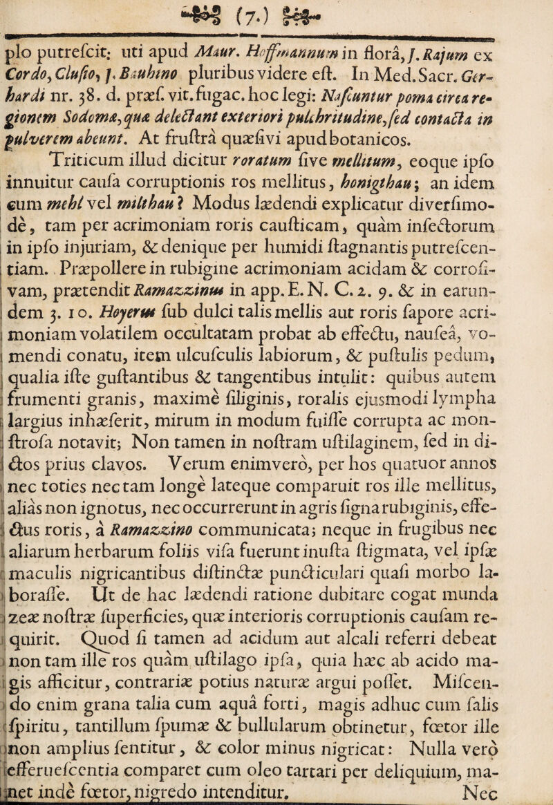 Miili pio putrefcit; uti apud Mmr, Hoffmanmrnm AovzJ.Rajiim ex €(frdOy Clufto^ /, Bauhtno pluribus videre eft. In Med. Sacr. Git-^ hardi nr. 38, d. prsef. vir.fugae* hoc Jegi: Nafmntur pom4 circa re^ gionm Sodoma^^qHa dek^fant extermipukhritudimjfed contacla in pulverim abeunt. At fruftra quxfivi apudbotanicos. Triticum illud dicitur roratum five mtUttum^ eoque ipfo innuitur caufa corruptionis ros mellitus ^ honigthau^ an idem cum mehl vel milthau ? Modus Isedendi explicatur diverhmo- de, tam per acrimoniam roris caufticam ^ quam infeLloriim in ipfo injuriam, &: denique per liumidi ftagnantis putrefeen- tiam. Pr;^polIere in rubigine acrimoniam acidam & corrofl- vam, ^rxi^nAitKamazz,inu4 in app.E.N. C. z. 9. ^ in eariiii”- dem 3. IO. Hoyerm fub dulci talis mellis aut roris fapore acri¬ moniam volatilem occultatam probat ab elfedu, naufe^ vo¬ mendi conatu, item ulcufculis labiorum, & pullulis pedum, qualia ille guftantibus ^ tangentibus intulit: quibus autem frumenti granis, maxime filiginis, roralis ejusmodi lympha largius inhasferit, mirum in modum fuiffe corrupta ac mon- 1 ftrofa notavit; Non tamen in nollram uftilaginem, fed in di- ^os prius clavos. Verum enimverd, per hos qiiatuor annos i nec toties nectam longe lateque comparuit ros ille mellitus, alias non ignotus, nec occurrerunt in agris fignarubiginis, efle- ilus roris, a Ramazzim communicata; neque in frugibus nec 1 aliarum herbarum foliis vifa fuerunt inufta ftigmata, vel ipfe 1 maculis nigricantibus dillindlx pundliculari quafi morbo la- ) boralle. Ut de hac laedendi ratione dubitare cogat munda 2 2eaenollr^ fuperficies, qux interioris corruptionis caufam re- \ quirit. Quod fi tamen ad acidum aut alcali referri debeat 1 non tam ille ros quam, iiftilago ipfa, quia hxc ab acido ma- igis afficitur, contraria potius naturae argui pollet. Mifcen- ^ do enim grana talia cum aqua forti, magis adhuc cum falis i|lj:>iritu, tantillum Ipumse <Sc bullularum obtinetur, fcetor ille qnon amplius fentitur, color minus nigricat: Nulla vero [lefFeriielccntia comparet cum oleo cartari per deliquium, ma- [^ct inde fcetor, nigredo intenditur,__ Nec