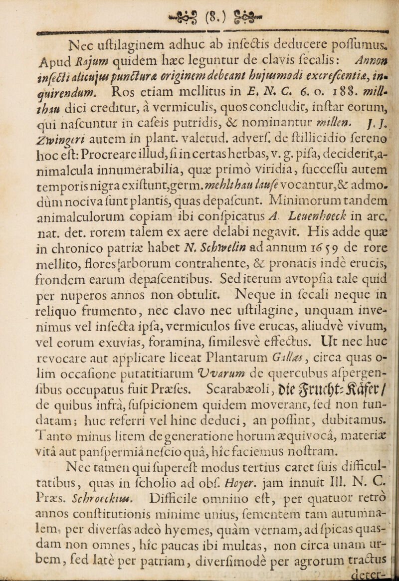 ^ (§.) Nec Liftilagiiiem adhuc ab infedis deducere poiTiimus, Apud Rajum quidem hxc leguntur de clavis fecalis: Armm inftBiduu\mfuncluYS. originem debeam hujmmodi excre/centia^ in» putrendum. Ros etiam mellitus in E, N. C. 6. o. i8§. miS^ thiu dici creditur, a vermiculis, quos concludit, inftar eorum, qui nafcuntur in cafeis putridis, & nominantur mtlUn* /. Zwngtri autem in piant, valetiid, adverf^ de ftiliicidio fereiio hoc eft: Procreare illud. Ii in certas herbas, V. g. pifa, deciderit,a- nimalcLila innumerabilia, qux primo viridia, fucceiTu autem temporis nigra exiftunt,germ.m^M^i^?^ vocantur,admo¬ dum nociva funt plantis, quas depaicunt. Minimorum tandem animalculorum copiam ibi confpicatus A. Leumhoeck in arc, nat. det. rorem talem ex aere delabi negavit. His adde qu^ in chronico patrise habet N, Schi^elin ad annum 16 5 9 de rore mellito, flores ^arborum contrahente, & pronatis inde erucis, frondem earum depafcentibus. Sed iterum avtopfia tale quid per nuperos annos non obtulit. Neque in fecali neque in reliquo frumento, nec clavo nec uftilagine, unquam inve¬ nimus vel infeda ipfa, vermiculos five erucas, aliudve vivum, vel eorum exuvias, foramina, fimilesve eftedlus. Ut nec huc revocare aut applicare liceat Plantarum G:dla4 ^ circa quas o- lim occalione piitatitiarum Vvarum de querciibus afpergen- fibus occupatus fuit Prtefes. Scarabseoli, / de quibus infra, fufpicionem quidem moverant, ied non tun- datam; huc referri vel hinc deduci, anpoflint, dubitamus. Tanto minus litem de generatione horum xquivoca, materi:^ vita aut panlpcrmianefcio qua, hic faciemus noftram. Nec tamen qui fupereft modus tertius caret fuis difficul¬ tatibus, quas in fcholio ad obf Bojer. jam innuit III. N. C. Prxs. Schroeckim. Difficile omnino eft, per qiiatuor retro annos conftitutionis minime unius, fementem tam autumna¬ lem, per diverfasaded hyemes, qiiffin vernam, adfpicas quas- | dam non omnes, hic paucas ibi mulcas, non circa unam ur¬ bem, fed late per patriam, diverfimode per agrorum tradtiis si _ ^__deterrui
