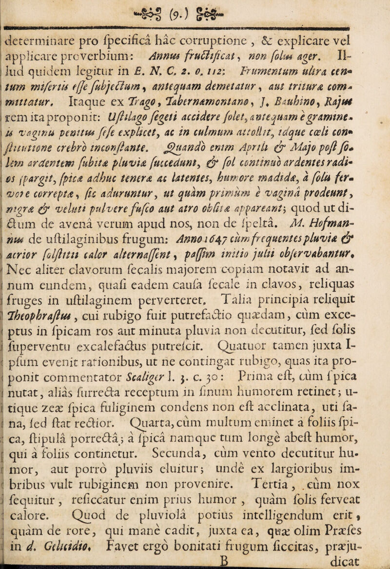determinare pro fpecifica hac corruptioiie , Sc explicare vel applicare proverbium: Amm fru6itficatmn folm ager, 11- ' lud quidem legkiir in E, N, Q 2, 0, nz^ Erurmntum ultra ium mtferm t(je fabjeUmn^ miequam demetatur ^ aut tritura com* mutatur» Itaque ex Itago^ ‘labernamontam y BAuhinOy KajtH rem ita proponit: UflUago figeti accidere /olet ^antequam egramme* M vagtnu penttm fe/i expluetj ac in culmum attollit^ tdque cceli con* fititimm crebro tmmjlante, ^qtando tmm Apnii ^ Majo pfl/0* Um ardentem fubits pluvis fmcedunt^ ^ fol continui ardentes radi* j os fpargit^ (pica adhuc tener(S. m latentes^ humore madtdic^ a foiu ferm j oiofe correpta y (tc aduruntur^ ut quam primum } vagina prodeunty 1! ntgr£ edy veUttt pulvere fu/co aut atro obGss appareant^ quod ut di- E dum de avena verum apud 11055 de Ipelta. M, Ho/man-^ hm de iiftilaginibus frugum: Anno 16cum frequentes pluvia ^ atrior [alflim calor alternafjent y pa(/im trntio 'pulti objervahantur^ Nec aliter clavorum fecalis majorem copiam notavit ad an- I num eundem5 quali eadem caula fecale in clavos, reliquas fruges in uftilaginem perverterer. Talia principia reliquit ■ Iheophrajlm, cui rubigo fuit putrefadio quaedam, ciim exce¬ ptus in fpicam ros aut minuta pluvia non decutitur, fed folis fiiperventu excalefadus putrelcic. Quatuor tamen juxta I- \ pfum evenit rationibus, ut ne contingat robigo, quas ita pro- i ponit commentator Scaligcr 1. c. 30 : Prima eft, cum Ipica * nutat, alias fiirreda receptum in fuium humorem retinetj u- 1 tique zcx fpica fuliginem condens non eft acclinata, uti fa- I na, led ftat redior. Quarta, cum multum eminet a foliis fpi- :! ca, ftipula porreda; a Ipica namque tum longe abeft humor, I qui a foliis continetur. Secunda, cum vento decutitur hu- 1 mor, aut porro pluviis eluitur; unde ex largioribus im- 1 bribus vult robiginem non provenire. Tertia , . eum nox i fequitur , reliccatur enim prius humor , quam folis ferveac { calore. Quod de pluviola potius intdligendum erit f quam de rore, qui mane cadit, juxta ea, qua: olim Pra:fes i in d, GduidiOi Favet ergo bonitati frngum liccitas, prseju- —___ B _ dicat