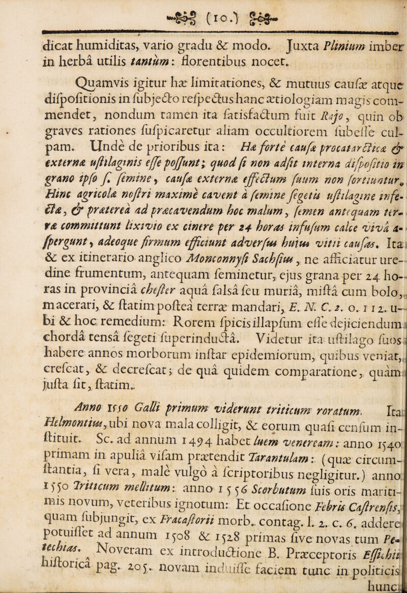 ••“Sfl Cio-l dicat hiimiditasy vario gradu &: modo. Juxta Plinmm iniber in herba utilis tAntum: florentibus nocet. Quamvis igitur hx limitariones, & mutuus caufe atque difpofitionis in fubjedo refpedius hanc aetiologiam magis com¬ mendet ^ nondum tamen ita fatisfadlum fmc 5 quin ob graves rationes fufpicaretur aliam occultiorem fiibeile cul¬ pam. Unde de prioribus ita: Hce forte cAuft froutArBud ^ externae uftiUgims effe pjjunt; quod ft non ad fit m terna difpofhto m grano tpfo f femine ^ caufs externee efferum fuum non fortiumur^, Hinc agruok mfiri maxime cavent a femine figetis ufttlagme tnfe- & frater ea ad prae avendum hoc malum y femen antequam nr* ra committunt lixivio ex cinere per 24 horas infufum calce viva 4« [pergunt adeo que firmum efficiunt adverfm hurrn vitn caufas^ Ita, &; ex itinerario anglico Adonconnyfi Sachfiiu, ne afliciatur ure¬ dine frumentum, antequam feminetur, ejus grana per 24 ho- - ras in provincia chefter aqua falsa feu muria, mifla cum bolo,^, macerari, 6c Itatimpoftea tertie mandari, £. N. C j. o. i i2. u-- bi hoc remedium: Rorem ijpicisillapflim eiledejiciendumr chorda tensa legeti fuperindiida. Videtur ita uftilago flios:; habere annos morborum inftar epidemiorum, quibus veniat, erefeat, & decrefeat; de qua quidem comparatione,, quami iufta flt, flarim.. Anno uso GaUi primum viderunt triticum roratum. Itai HelmontimyVihi nova mala colligit, & eorum quafi ceiifum in- flituit. Sc. ad annum 1494 habet luem vtneream i anno 1540: primam in apulia viiam protendit Tarantulam(quee circum¬ flantia, fi vera,, male vulgo a feriptoribus negligitur. ) anno; 1550 triticum mellitumi anno i ^ ^6 Scorbutum fuis oris mariti¬ mis novum, veteribus ignotum: Et occafione Febris Cafircnfisi^ quam fubjungit, ex Fracafiorii morb. contag. 1. 2. c. 6. addere potuiliet ad annum 1508 & 1^28 primas five novas tum Pe* I tectas. ^ Noveram ex introdu6iione B. Prareeptoris Efifuhd n oiqc3> P^S* novam induifle faciem ttinc in politicis __ hunci.