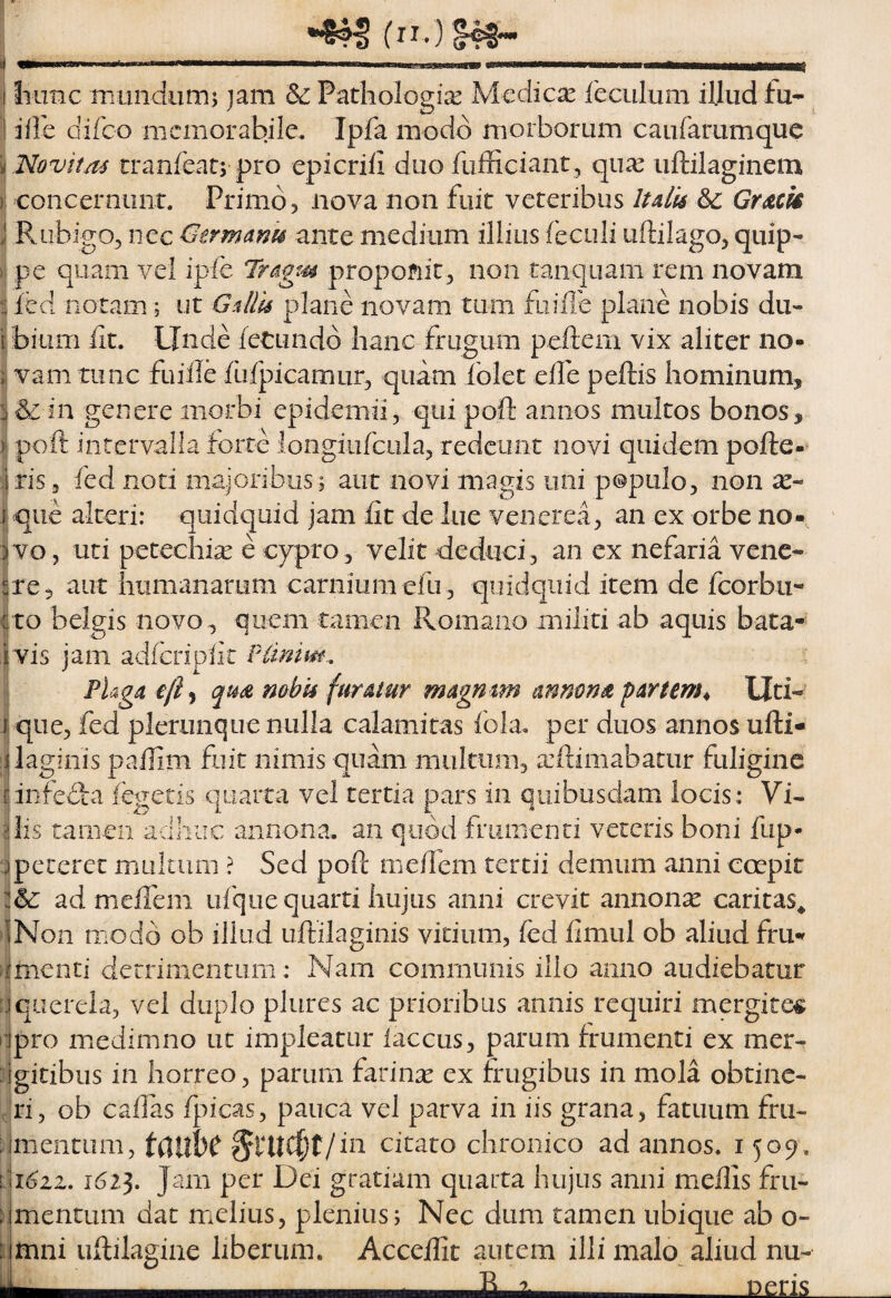 Iiimc mundiimj jam & Pathologii^ Medicse feculum illud fu- idi difco memorabile. Ipfa modo morborum caufarumque Novitas tranleatj pro epicriii duo fufficiant, qii^e uftilaginem concernunt. Primo, nova non fuit veteribus Itdh Sc Gr^ck RiibigOj nec Germanis ante medium illius feculi uftilago, quip¬ pe quam vei ipfe Tragt^s proponit, non tanquam rem novam led notam; ut Gallis plane novam tum fu ille plane nobis du¬ bium fit. Linde letundb hanc frugum peftem vix aliter no¬ vam tunc fuiile fufpicamur, quam iblet efie peftis hominum, j & in genere morbi epidemii, qui poft annos multos bonos, poft intervalla forte longiufciila, redeunt novi quidem pofte-^ f ris 3 fed noti maioribus; aut novi magis uni populo, non I que alteri: quidquid jam fit de lue veiierea, an ex orbe no¬ vo , uti petechisE e cypro, velit deduci , an ex nefaria vene¬ re, aut humanarum carnium efu, quidquid item dc fcorbii- to belgis novo, quem tamen Romano militi ab aquis bata- vis jam adfcripfit Plimm, FUga e/i^ qm mbis furatur magmm annmsi partem^ Uti¬ que, fed plerunque nulla calamitas fola. per duos annos ufti« i|lag!nis pafiim fuit nimis quam multum, a:ii:imabatur fuligine i infefta (egeris quarta vel tertia pars in quibusdam locis: Vi- ilis tamen adhuc annona, an quod frumenti veteris boni fup- ‘j peteret multum ? Sed poft mefiem tertii demum anni ccepit ad mefibm ufque quarti hujus anni crevit annonx caritas* ►iNon modo ob illud uftilaginis vitium, fed fimul ob aliud fru- Nmenti derrimentum: Nam communis illo anno audiebatur eIquerela, vel duplo plures ac prionbus annis requiri mergitem ‘pro miedimno ut impleatur iaccus, parum frumenti ex mer¬ gitibus in horreo, parum farinae ex frugibus in mola obtine¬ ri, ob cafias fj^icas, pauca vel parva in iis grana, fatuum fru¬ mentum, t(}UbC citato chronico ad annos. 1509. ^\i6iz, i6i^. Jam per Dei gratiam quarta hujus anni mefiis fru¬ mentum dat melius, plenius; Nec dum tamen ubique ab o- i mni uftilagine liberum. Accefiit autem illi malo aliud nu- nens
