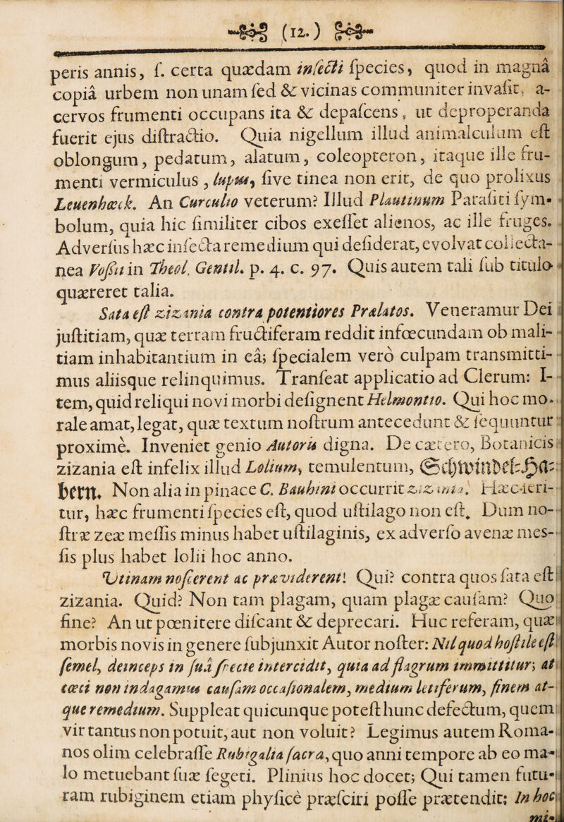 raa» peris annis, f. cerea quscdani tnfcBi fpecies, quod in magna copia urbem non unam fed& vicinas communicer invaiit , a- cervos frumenti occupans ita & depaicens, ut deproperanda fuerit ejus diftradio. Qiiia nigellum illud animalciilum eft oblongum, pedatum, alatum, coleopteron, itaque ille fru¬ menti vermiculus , iive tinea non erit, de quo prolixus Lmtnhccck, An Curculto veterum? Illud PUutimm Paraiicifym- bolum, quia hic fimiliter cibos exeffet alienos, ac ille fruges. Adverfiis hxciiifefta remedium qui dehderat, e volvat coii ecta- nea Vofitm 7heoL GmuL p. 4. c. 97. Quis autem tali fub titulo quaereret talia. Sua eft zizmk contra potenttores PraUtos. Veneramur Dei juftitiam, qu^ terram frudiferam reddit infecundam ob mali¬ tiam inhabitantium in eaj fpecialem vero culpam transmitti¬ mus aliisque relinquimus. Tranfeat applicatio ad Clerum: I- - tem, quid reliqui novi morbi deiignent Hdmontio. Qui hoc mo*. rale amat,legat, qu^ textum noftrum antecedunt & lequuntur proxime. Inveniet genio digna. De exiero, Botanicisi* zizania ell infelix illud Lolium^ temulentum, berttt NonaliainpinaceC. BauhimoccuxntZiZima, Hxc-ien-' tur, hxc frumentifj3ecies eft, quod uftilago non eft^ Dum no-' ftrx zex meffis minus habet uftilaginis, ex adverfo avenx mes- fis plus habet lolii hoc anno. %jttnam mjcerent ac pravi der enti Qui? contra quos fata cftf zizania. Quid? Non tam plagam, quam plagxcaufam? Quo fine? An ut pcenitere difeant deprecari. Huc referam, quasi morbis novis in genere fubjunxit Autor nofter: NUquodhoJhlee(l, femel^ detneeps tn fud/recte intercidit^ qutaadflagrum immittitur\ at, (ceci nenindagamm caufam occafionalem^ medium letiferum^ finem at¬ que remedium. Suppleat quicunque potefthunc defedfum, quem vir tantus non potuit, aut non voluit ? Legimus autem Roma-, nos olim celebraffe Rubtgdta(acra^ quo anni tempore ab eo ma^i lo metuebant fux fegeei. Plinius hoc doceo Qtii tamen futu-|! ram rubiginem etiam phyfice pr^efeiri poflb prxtendit: lnhoe\