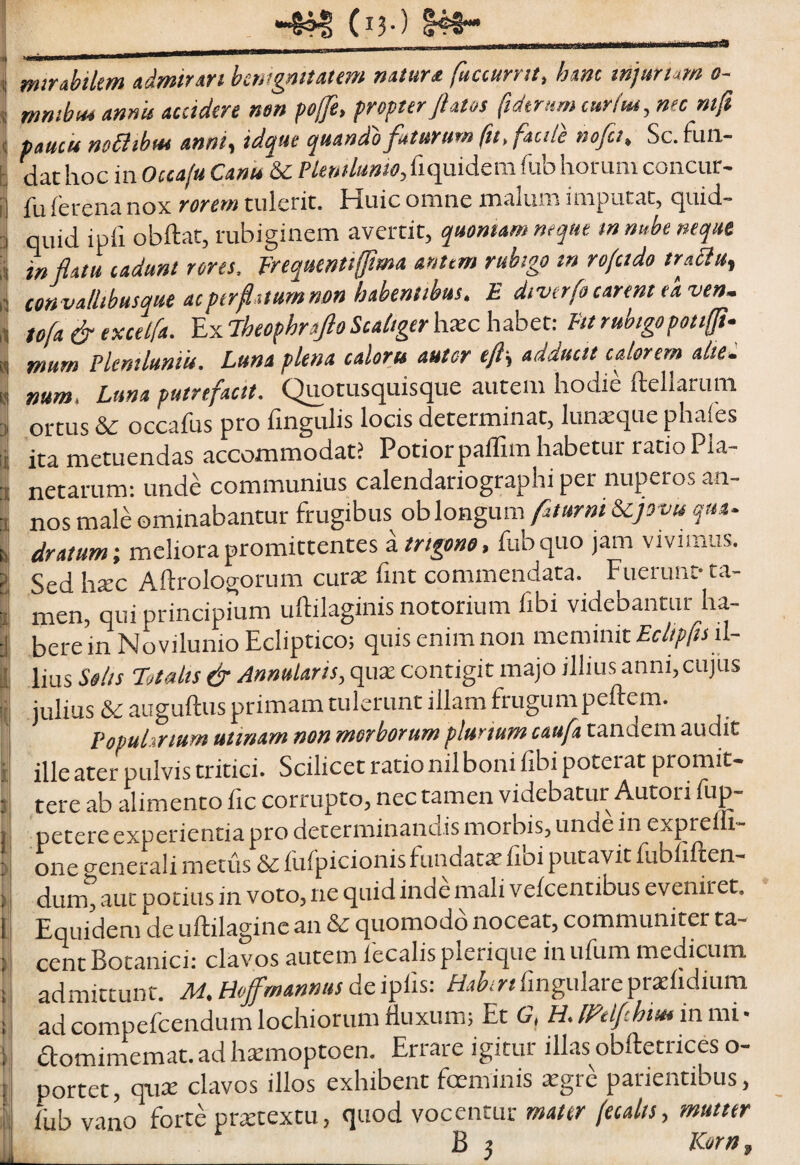 (i?-) mirabilem admirart benignitatem natura fuccurnt, hanc inauriam o- mmbu* annis accidere mn pojje, propter flatos ftdtrttmcurliu, nec mfi paucis m&ibm anni^ idque quando faturum fu, facile nofa, Sc. fun¬ dat hoc in Occafu Canu & Plenilunio,fiquidem fub horum concur- fuferenanox rorem tulerit, Iduicomne malum imputat, quid¬ quid ipfi obftat, rubiginem avertit, quonum neque innube neque inflatu cadunt rores, frequenttffma anum rubigo in rofctdo traau, convallihusque acperfl.numnon habentibus, E diverfo carent ea ven. tofa & excelfa. Ex iheophnftoScaliger hxc habet: Ftt rubigopotifft- mum Plentluniu. Luna plena calorts autor eft-, adducit calorem alie: num, Luna putrefacit. Quotusquisque autem hodie ftellarum ortus & occafus pro lingulis locis determinat, luna:que phales ita metuendas accommodat? Potiorpallim habetur ratio Pla¬ netarum: unde communius calendariographi per nuperos an¬ nos male ominabantur frugibus oblongum fturni &cjovis qua. dratum; meliora promittentes a , fub quo jam vivimus. Sed hsec Aftrologorum curx fint commendata. Fuerunt- ta¬ men, qui principium uftilaginis notorium fibi videbantur ha¬ bere in Novilunio Ecliptico; quis enim non meminit il¬ lius So/is Totalis & Annularis, qux contigit majo illius anni, cujlts Julius & auguftus primam tulerunt illam frugumpeftem. Popularium minam non morborum plurium caufa tandem audit illeater pulvis tritici. Scilicet rationilboni fibi poterat promit¬ tere ab alimento fic corrupto, nec tamen videbatur Autori fup- petere experientia pro determinandis morbis, unde in exprelli- one crenerali metiis & llifpicionis fundatx lioi putavit fubliften- dum, aut potius in voto, ne quid inde mali velcentibus eveniret. Equidem de uftilaginc an & quomodo noceat, communiter ta¬ cent Botanici: clavos autem fecalisplerique inufum medicum admittunt. Jid.HoJfmannuslingulareprxlidium ad compefeendum lochiorum fluxum; Et G, H. miflhius in mi • dfomimemat.adhtemoptoen. Errare igitur illas obftetrices o- portet, qute clavos illos exhibent foeminis xgie patientibus, llib vano forte prtetextu, quod vocentur mater (ecalis, mutter B ? Kor»,