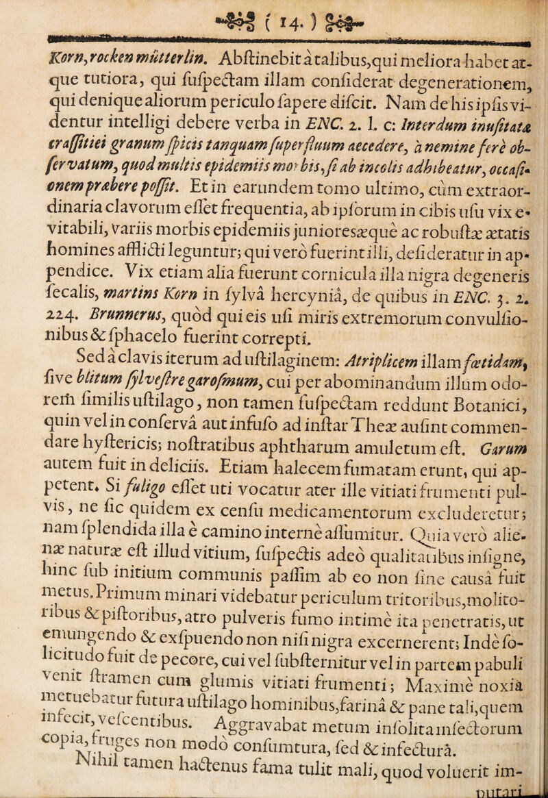 Yockm mumflin. Abftinebir a talibus^qui meliora habet at- que tutiora, qui fufpedam illam confiderac degenerationem, qui denique aliorum periculo fapere difcit. Nam de his ipfis vi¬ dentur intelligi debere verba in ENC, 1. l c: Inurdum muftuu iraffitiei granum J}kis t an quam fuperfimm aut der e^ a nemtne fere oh-- fervatum^ quod multis epidemiis mor bis ^fi ab imolts adhibeatur^ occafi^ mempraberepofpt. Et in earundem tomo ultimo, ciim extraor¬ dinaria clavorum ellet frequentia, ab ipibrum in cibis ufu vix e* vitabili, Variis morbis epidemiis juniores^que ac robuftse xtatis homines afflibli leguntur; qui vero fuerint ilii, defideratur in ap¬ pendice. Vix etiam alia fuei-iint cornicula illa nigra degeneris fecalis, martins Korn in fylva hercynia, de quibus in ENC, 3. 2* 224. Brunnerus^ quod qui eis ufi miris extremorum convuliio- nibus fphacelo fuerint correpti. Sed a clavis iterum ad uftilaginem: AtripUcem illaiJifiMdamf five binum filvefiregarofinumycni per abominandum illum odo- reiti iimilisuftilago, non tamen fufpe(3:ani reddunt Botanici, quin vel in conferva aut infufo ad inftar The^e auiint commen¬ dare hyftericis; nollratibus aphtharum amuletum eft. Garum autem fuit in delicus. Etiam halecem fumatam erunt, qui ap¬ petent, Si fuligo eilet uti vocatur ater ille vitiatifnimenti pul¬ vis, ne fic quidem^ex cenfii medicamentorum excluderetur; nam fplendida illa e camino interne allumitun Qiiia vero alie- n^nacurie eft illud vitium, fufpedis adeo qualitaubusinhgne, hinc fub initium communis paflim ab eo non line causa fuit metus. Primum minari videbatur periculum tritoribus,molito¬ ri Lis bi^piftoribus, atro pulveris fumo intime ita penetratis, ut emungendo & exfpuendonon nifi nigra excernerent; Indefo- icitu o Liit de pecore, cui vel fubfternitur vel in partem pabuli venit ftramen cum glumis vitiati frumenti; Maxime noxia metuebatur futura uftilago hominibus,farina & pane tali,quem Aggravabat metum infolivainfectorum copia, truges non inodd confumtura, fbd bcinfeClura. tamen haftenus fama tulit mali, quod voluerit im- __ nnrnri^