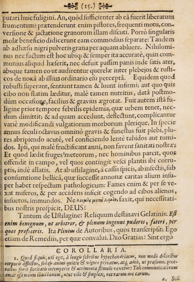 •et i liiiicftiligini. An, quod fuffidenter ab ea fuerit liberatum frumentum?: protenderunt enim piftores,frequenti motu, con- verfione <5^: jadtatione granorum illam difcuti. Porro lingularis molo benefido didicerunt eam commodius feparare: Tandem ab adhofii nigri pulveris grana per aquam abluere. Nihilomi¬ nus nec facium eft hoc ubiqr & femper ita accurare, quin com¬ munius aliquid Iioferit, nec defuit paffim panis inde fatis ater,, absque tamen eo ut audirentur quer ela inter plebejos 6c rufti- Gos de no3ca ab illiiiS ordinario efu percepta. Equidem quod robuftifuperant, fentiunttamen &: luunt infirmi; aut quo quis cibo non ftatim loditur, male tamen nutritus, data poftmo- dum occafioijp,facilius & gravius ogrotat. Fuitautem iffia fu¬ ligine prior tempore febrilis epidemia, quo urbem tenet, nec¬ dum dimittit; &: ad quam accedunt, defledunt, complicantur varie modificandi vulgatiorum morborum plerique. In ipecie annus ieculio£iavus omnino gravis funeftus fuit plebi, plu- 'res abripiendo acute, vef confiGieiido lente tabidos aut tumi¬ dos. Ipli, qui male frudlificant anni, non favent fanitati noftro;^ Et quod lodit frugestaeteorum> nec hominibus parcit, quos» offendit in campo,; vel quos contingit vefci plantis ibi corru¬ ptis, inde allatis. At ab iiftilagine, a caffis fpicis, abinfe£lis,fub confumtione bellica, quo fucceffit annono caritas alium infu- per habet refpeilum pathologicum: Fames enim &c per fe ve¬ xat miferos, (3c per accidens inficit cogendo ad cibos alienos, infuetos, immundos. Ne faxit,,qui neceffitati- bus noftris proljpicit, DEUSi’ Tantum deUftilagine: Reliquum defiinaviGelatinis*. Bfi eniw tentgnnm y ut arbitrory ^ fknum ingenut pudoris, fAteri, pcy quos proficeris. Ita Pliniui de Autoribus, quos tranfcripfit; Ego etiam de Remediis, per quo convalui. Deo Gratias! Sint ergo I ■ - .—.. g O R O L L A R I A. I. Quodfiqui6, uti ego, a longis fehnhis hypochondriacum, mn modo dolorihm' I (oypoyj^ afiiitum,jede^ animi quiete ^ vigore privatum, atadeo, ut prafumo, gene^ \ralium foril ficcitatis intemperie & acrimonia jtimulo vexetur: Tali communicativum' \amat effe meum illudlomm, utut vile &pnpleXy nec rarum nec carum,- £'r Scii
