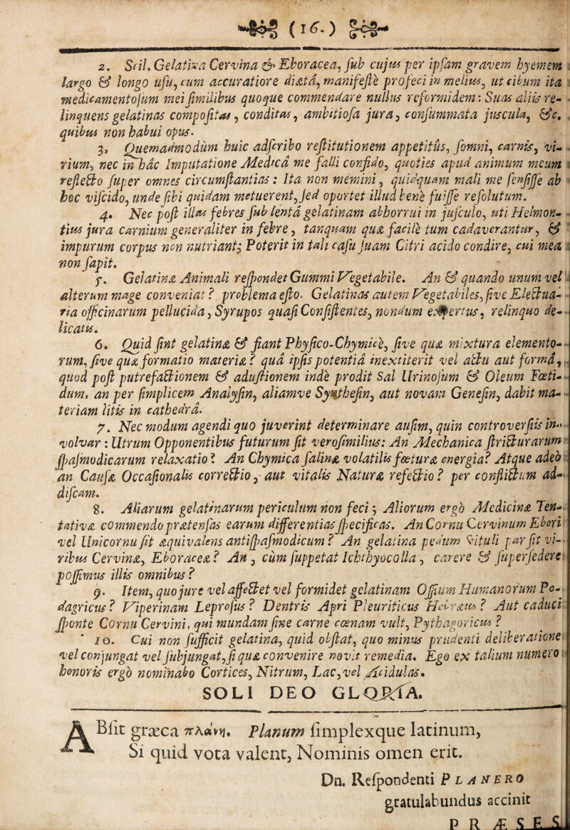 largo & longo ufuj cum accuratiore diatd^ manifefte pro feci in meiim^ ut cibum ita \ medicamentojim meifimililm quoque commendare nullus reformidem; Suas aliis re- ■ linquensgelatinas compofitas ^ conditas^ amhitiofa jursy cofifummata juscula^ ^c, , quibm non hal>ui opus. 3, Quemadmodum huic adfiriho reftitutionem appetitus^ fomnf carnis^ vu» rium^ nec in hac Imputatione Medicd me falli confido^ quoties apud animum meum 1 refleBo fuper omnes circumjlantias: Ita non memini, quidquam mali me fenfjfe ah » hoc vifcidoy unde pM quidam metuerent Jed oportet illud bene fuijfe refolutum. 4* Nec poji illui febres fub lenta gelatinam abhorrui in jujculo^ uti Helmon^ h tm pura carnium generaliter in febre ^ tanqumn qua facile tum cadaverantur ^ ^ - impurum corpus non nutriant^ Poterit in Uh cafujuam Citri acido condire, cui mea 1 mn fapit. f. Gelatina Animali recondet Gummi Vegetabile, An & quando unum vel alterum mage conveniat? problemaejlo. GelatinasautemVegetahiles^ftveEk^ua^'- ria officinarum pellucida, Syrupos quafiConffi entes, nondum et9pertus, relinquo de»> licatu. 6. Qtfid fint gelatina & fiant Phyfico-Chymue, five qua mixtura elemento-<• rum^ five qua formatio materia? qud ipfis potentia inextiterit vel a!du aut forma quod pofi putrefactionem & adufiionem inde prodit Sal llrinojum & Oleum Foeti->. dum, an per pmplicem Analyfin, aliamve Syilheftn, aut novam Genefin, dabit ma- - teriam litis in cathedra. 7, Nec modum agendi quo juverint determinare aufim, quin controverfiisin difcum. 8. Aliarum gelatmarum periculum non feciAliorum ergo Medicina Ten-- tdtiva commendopratenfas earum differentiasjfecificas. An Cornu Cervinum Eborv; vel llnicornufit aquivalens antiffiafmodkum? An gelatina pedum K^ituli par fit vi¬ ribus Cervina, Eboracea? An, cum fuppstat Ichthyocolla, carere fj fuperfeden) poffirnus illis omnibus? 9. Item, quo jure vel affeBet vel formidet gelatinam Ojfium Humano fum Pc-j dagricus? Viperinam Leprofus? Dentris Apri Pleuriticus Hebrau^? Aut caduci'. Jponte Cornu Cervini, qm mundam fime carne ccenam vult, Pythagoriae^ ? 10. Cui non fufficit gelatina, quid obfiat, quo minus prudenti deliberationei vel con]ungat vel fubjungat,fi qua convenire nevit remedia. Ego ex talium nwnerov honoris ergo nominabo Cortices, Nitrum, Lac, vel /indulns* SOLI DEO GL<3itrA. A Blit grseca Tthoin* Planum fimplexque ladnum. Si quid vota valent. Nominis omen erit. Dn, Refpondenti P l a nero gcatulabundus accinit P R ^ ^ E.A