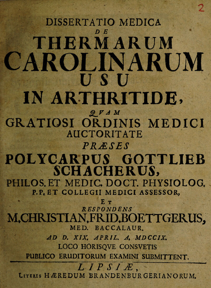 2 * > * DISSERTATIO MEDICA . THERMARUM IN ARTHRITIDE» gjr a m GRATIOSI ORDINIS MEDICI auctoritate PRAESES POLYCARPUS GOTTLIEB 5CHACHERUS, PHILOS. ET MEDIC. DOCT. PHYSIOLOG. P.P, ET COLLEGII MEDICI ASSESSOR, | > ■' ' Et RESPONDENSr M.CHRISTIAN.FRIDJBOETTGERUS, MED. BACCALAUR. AD D. XIX. APRIL. A. MDCCIX. LOCO HORISQVE CONSVETIS PUBLICO ERUDITORUM EXAMINI SUBMITTENT. L I P~S Literis HAEREDUM BRANDENBUR GERIANORUM.
