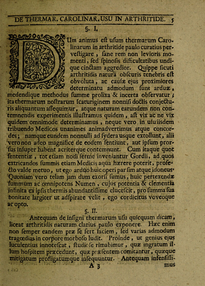 Um animus efl u&m thermarum Caro- linarum in arthritide paulo curatius per- veftigare , fane rem non levioris mo¬ menti , fed fpinofis difficultatibus undi¬ que cin&am aggredior. Quippe ficuti arthritidis natura obfcuris tenebris eft obvoluta, ac caufae ejus proximiores determinatu admodum funt arduas, medendique methodus fumme prolixa & incerta obfervatur ; ita thermarum noftrarum fcaturiginem nonnifi dodlis conjectu¬ ris aliquantum aflequimur, atque naturam earundem non con¬ temnendis experimentis illuftramus quidem , afl vix aC ne vix quidem omnimode determinamus , neque vero in ulu iisdem tribuendo Medicos unanimes animadvertimus atque concor¬ des; namque eundem nonnulli ad fydera usque extollunt , alii vero non adeo magnifice de eodem fentiunt, aut jpfum pror- Tus infuper habent acriterque contemnunt. Cum itaque quot lentendae, tot edam nodi Tefrrie inveniantur Gordii, ad .quos extricandos fummis etiam Medicis aqua haerere poterit, profe¬ cto valde metuo, ut ego arduohuic operi parfim atque Idoneus* Quoniam vero telam jam dum exorfi fumus, huic pertexendae fummum ac omnipotens Numen , cujus potentia & clementia infinita ex ipfis thermis abundantiflime elucefcit, profummafua bonitate largiter ut adfpirare velit, ego cordicitus voveoque ac opto. ' ■ > S. II. Antequam de infigni thermarum ufu quicquam dicam, liceat arthritidis naturam clarius paulo exponere. Haec enim non femper eandem prae fe fert faciem, fed varias admodum tragoedias in corpore morbofo ludit. Proinde, ut genius ejus luculentius innotefcat, ftudicfe rimabimur , quae ingratum il¬ lum hofpitem praecedunt, quae prae (entem comitanrur, quaeque mitigatum profligatum que infequuntur. Antequam infenfiffi- A 3 ‘ mus