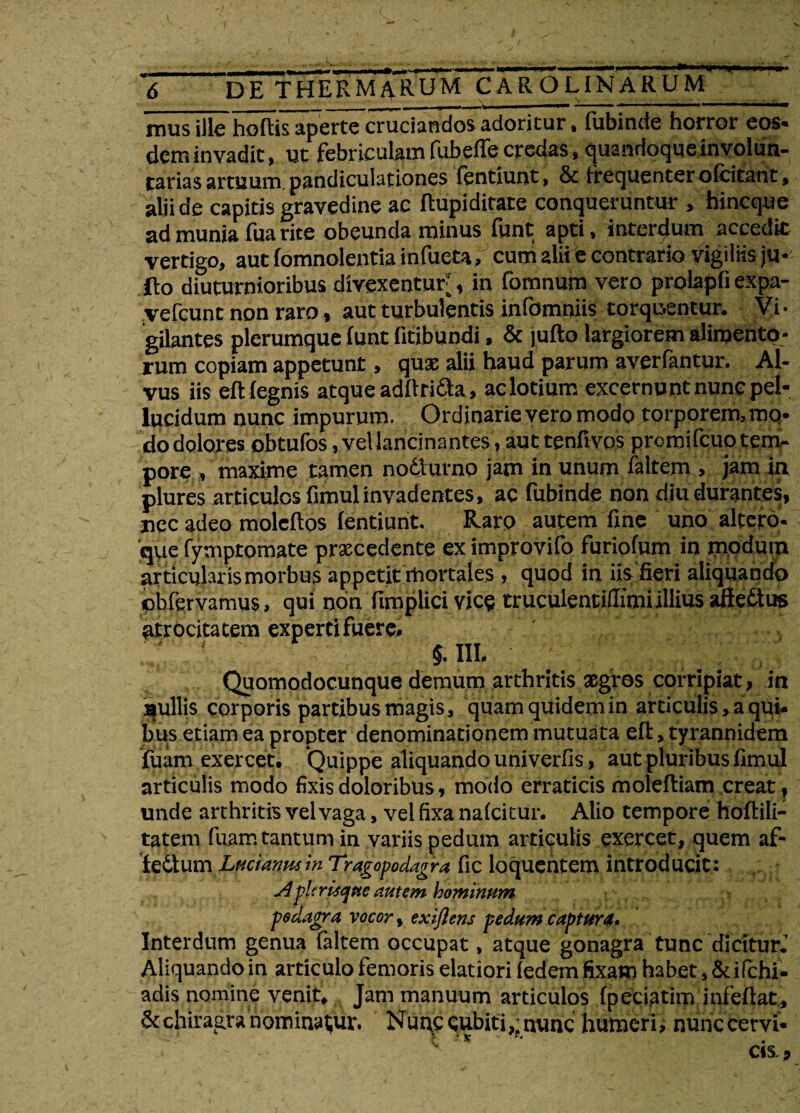 6 DE THERMARUM CAROLINARUM mus ille hoftis apertecruciandos adoritur, fubinde horror eos¬ dem invadit, ut febriculam fubeffe credas, quandoque in volun¬ tarias artuum pandiculationes fentiunt, 8c frequenter ofcitant, alii de capitis gravedine ac flupiditate conqueruntur , hineque ad munia fua rite obeunda minus funt apti, interdum accedit vertigo, aut fomnolentia infueta, cutii alii e contrario vigiliis ju- ilo diuturnioribus divexentur;, in fomnum vero prolapfi expa- vefcunt non raro, aut turbulentis infomniis torquentur. Vi¬ gilantes plerumque (unt iitibundi, & jufto largiorem alimento¬ rum copiam appetunt, quae alii haud parum averfantur. Al¬ vus iis eftfegnis atque adftri&a, ac lotium excernunt nunc pel¬ lucidum nunc impurum. Ordinarie vero modo torporem, mq- do dolores obtufos, vel lancinantes, aut tenfivos prcmifcuo tem¬ pore , maxime tamen nodlurno jam in unum faltem , jam in plures articulos fimul invadentes, ac fubinde non diu durantes, nec adeo moleftos fentiunt. Raro autem fine uno altero- que fymptomate prxcedente eximprovifo furiofum in modum articularis morbus appetit mortales , quod in iis fieri aliquando obfervamus, qui non fimplici vice truculentiflimi illius aftettus atrocitatem experti fuere. * '• §. III. Quomodocunque demum arthritis asgros corripiat, in nullis corporis partibus magis, quam quidem in articulis, a qui¬ bus etiam ea propter denominationem mutuata eft, tyrannidem fuam exercet. Quippe aliquando univerfis, aut pluribus fimul articulis modo fixis doloribus, modo erraticis molefliam creat, unde arthritis vel vaga, vel fixa nafeitur. Alio tempore hoftili- tatern fuam tantum in variis pedum articulis exercet, quem af- fedlum Lmiannc inTragopodagra fic loquentem introducit: ApltrUqtte autem hominttm podagra vocor, txiftens pedum captura. Interdum genua faltem occupat, atque gonagra tunc dicitur.’ Aliquando in articulo femoris elatiori fedem fixam habet, Sdfchi- adis nomine venit. Jam manuum articulos fpeciatim infeflat, & chiragra nominatur. Nunc cubiti,; nunc humeri, nunc cervi- , ■ cis.5