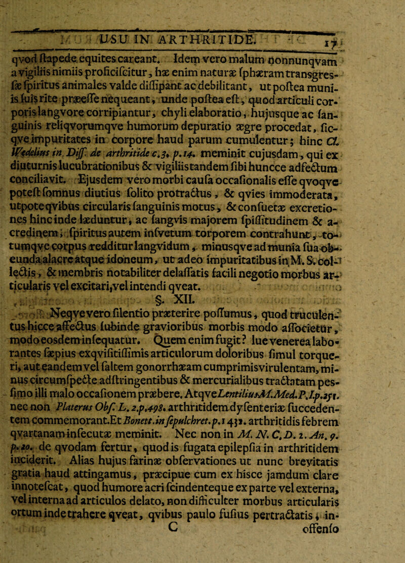 --- USU IN ARTHRITIDE q vod ftapede equites careant. Idem vero malum ponnunqvam a vigiliis nimiis proficifeitur 3 has enim naturas fphxramtransgres- lasfpiritus animales valde diflipaut aedebilitant, utpoflea muni- is luis rite praseffe nequeant , unde poftea eft , quodarticuli cor-' poris langvore corripiantur, chyli elaboratio, .hujusque ac fan- guinis reiiqvorumqve humorum depuratio aegre procedat, fic- qyeimpuritates in corpore haud parum cumulentur; hinc CL Ifedelms in Dijf. de arthritide c.3* p. 14• meminit cujusdam, qui ex diuturnis lucubrationibus & vigiliis tandem fibi huncce adfedum conciliavit. Ejusdem vero morbi caufa occafionalis efle qvoqve poteflfomnus diutius folito protradlus, & qvies immoderata, utpoteqvibus circularis (anguinis motus, Arconfuetae excretio- nes hinc inde laeduntur t ac langvis majorem Ipiffitudinem & a- credinem; fpiritus autem infvetum torporem contrahunt , to-> tumqye corpus redditur langvidum, minusqve ad munia fua ob¬ eunda alacre atque idoneum, ut adeo impuritatibus in M. S.coP ledis , & membris notabiliter delaflatis facili negotio morbus ar¬ ticularis vel excitari.vel intendi qveat. > §. XII. I Neqvevero filentio praeterire poffamus, quod truculen¬ tus hicce affedus lubinde gravioribus morbis modo affocietUr, modoeosdem infequatur. Quem enim fugit ? lue venerea labo» rantes faepius exqvilitiffimis articulorum doloribus fimul torque¬ ri, auteandem vel faltem gonorrhaeam cumprimisvirulentam, mi¬ nus tircumfpede adllringentibus & mercurialibus tradbtam pes- fimo illi malo occafionem praebere. Ktq\zLentilius-M.Med.PJ.p.2f\. nec non Platerus Obf.L. 2,p >4.98. arthritidem dy fenterias fucceden- tem commemorant.Eti?^//.^fepulchret.p.i 451. arthritidis febrem qvartanatmnfecutae meminit. Nec non in M, N. CtD.i. An. 9. p**o. de qvodam fertur 1 quod is fugata epilepfia in arthritidem inciderit. Alias hujus farinae obfervationes ut nunc brevitatis gratia haud attingamus, praecipue cum ex hisce jamdum clare innotefeat, quod humore acri fcindenteque ex parte vel externa, vel interna ad articulos delato, non difficulter morbus articularis ortum inde trahere qveat, qvibus paulo fufius pertradatis * in- C offenfo