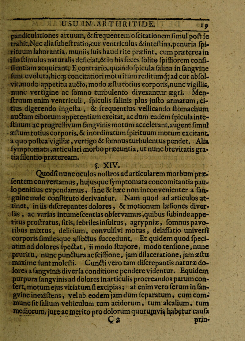 r pandiculationes artuum, & frequentem ofcitationem fimul poft fe trahit,Nec alia fubed ratio,cur ventriculus &intedina,penuria fpi- rituum laborantia, muniis (uis haud rite prasfint, cum praeterea in illo (limulus naturalis deficiat,& in his feces folito fpiffiorem confi¬ dentiam acquirant; E contrario, quandofpicula (alina infangvine funt evoluta*hicq; concitatiori motu itum reditumq; ad cor abfol- vit,modo appetitu audio, modo aeftu totius corporis,nunc vigiliis, nunc vertigine ac fomno turbulento divexantur aegri. Men- (truumenim ventriculi, fpiculis falinis plus juflo armatum, ci¬ tius digerendo ingeda , & frequentius vellicando ilomachum audiam ciborum appetentiam excitat, aedum eadem (piculainte- flinum ac pragreffivum fangvinis motum accelerant,augent fimul aedum totius corporis, & inordinatum fpirituum motum excitant» a quo podea vigiliae, vertigo&fomnus turbulentus pendet, Alia fymptomata, articulari morbo praeeuntia, ut nunc brevitatis gra¬ tia filentio praeteream. ...v; fentem convertamus, hujusque fymptomata concomitantia pauw lo penitius expendamus, fane & haec non inconvenienter a fati» guine male conftituto derivantur, Nam quod ad articulos at¬ tinet, iniis difcrepantesdolores, & motionum laefiones diver- fas , ac varias intumefeentras obfervamus ,quibus fubinde appe¬ titus prodratus, fitis, febriles inftiltus, agrypniae, fomnus pavo¬ ribus mixtus, delirium, convulfivi motus, delaffatio univerft corporis fimilesque affedtus fuccedunt. Et quidem quod fpeci- atim ad dolores fpedlat, ii modo dupore, modo tenfione, nunc pruritu, nunepundturaaefeiflione, jam dilaceratione, jamaedi* maxime funt moledi. Cundli vero tam diferepantis naturae do¬ lores a fangvinis diver fa conditione pendere videntur. Equidem purpura fangvinis ad dolores inarticulis procreandos parum con¬ fer t, motum ejus vitiatum fi excipias; at enim vero ferum in (an- gvine inexidens, vel ab eodem jam dum feparatum, cum com¬ mune fitfalium vehiculum tum acidorum, tum alcalium, tum mediorum, jure ac merito pro dolorum quorupms Rabetur caufa c* prin-