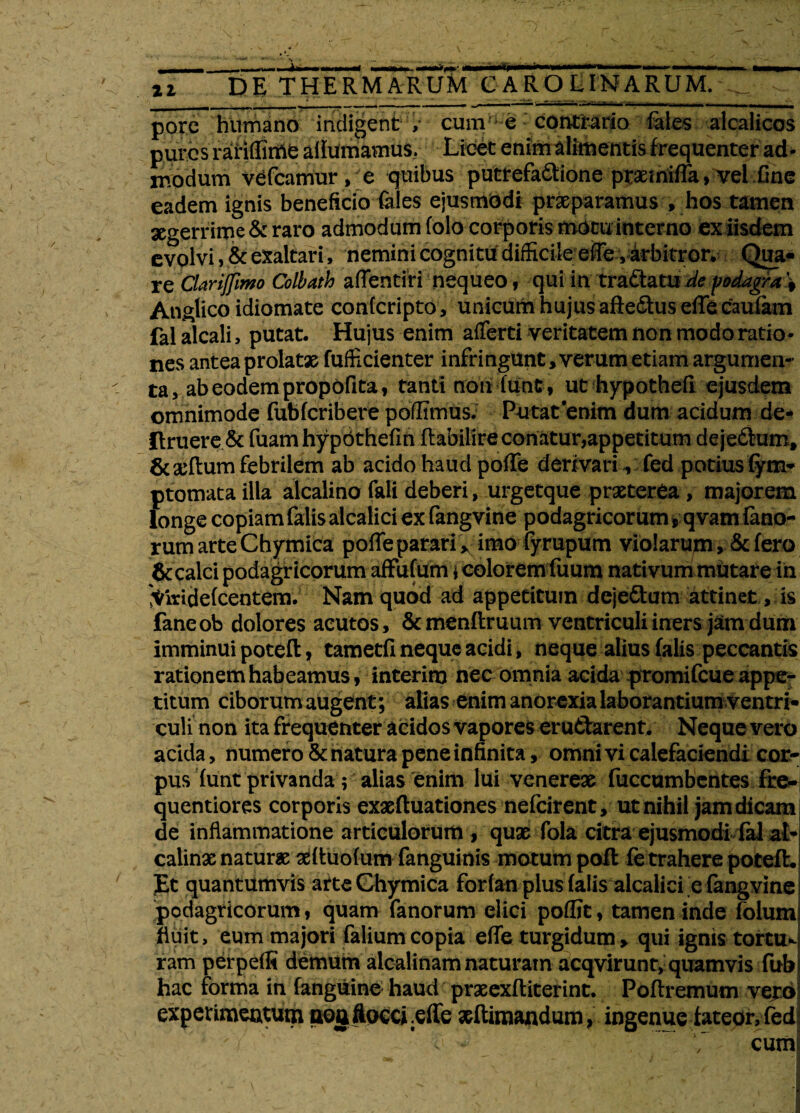 pore humano indigent / cum-e contrado fales alcalicos putes rariflmte afiumamus. Licet enim alimentis frequenter ad¬ modum vefcamur , e quibus pucrefadtione praemiiTa, vel fine eadem ignis beneficio feles ejusmodi praeparamus , hos tamen aegerrime & raro admodum folo corporis motu interno ex iisdem evolvi, & exaltari, nemini cognitu difficileeffevarbitror. Qua¬ re Clariflimo Colbath aflentiri nequeo, qui in tradlatu de podagra \ Anglico idiomate confcripto, unicum hujus afie&us efTe caufam fal alcali, putat. Hujus enim afferti veritatem non modo ratio¬ nes antea prolatae fufficienter infringunt, verum etiam argumen¬ ta, ab eodem propofita, tanti non Tunt , ut hypothefi ejusdem omnimode fubfcribere poilimus. Putat enim dum acidum de* Ilruere & fuam hypothefi n flabilire conatur,appetitum deje&um, &adlum febrilem ab acido haud pofTe derivari , fed potius fym- ptomata illa alcalino fali deberi, urgetque praeterea , majorem longe copiam falis alcalici ex fangvine podagricorum , qvam fano¬ rum arte Chymica pofTe parari >, imo fyrupum violarumfero & calci podagricorum affufum \ colorem fuum nativum mutare in 'Viridefcentem. Nam quod ad appetitum dejedum attinet, is faneob dolores acutos, &menftruum ventriculi iners jam dum imminui poteft 7 tametfl neque acidi, neque alius falis peccantis rationem habeamus, interim nec omnia acida promifeue appe¬ titum ciborum augent; aiias enim anorexia laborantium ventri¬ culi non ita frequenter acidos Vapores er udarent. Neque vero acida, numero & natura pene infinita, omni vi calefaciendi cor¬ pus funt privanda; alias enim lui venerex fuccumbentes fre- quentiores corporis exxfluationes nefeirent, ut nihil jam dicam de inflammatione articulorum , quae fola citra ejusmodi fal at- calinx naturae aeftuofum fanguinis motum pofl fe trahere potefh £t quantumvis arte Chymica forfan plus falis alcalici e fangvine podagricorum, quam fanorum elici poflit, tamen inde folum fluit, eum majori felium copia effe turgidum, qui ignis tortu¬ ram perpefR demum aicalinam naturam acqvirunt, quamvis fub hac forma in fanguine haud praeexftiterint. Poftremum vero experimeututn poa flocci .effe ^Rimandum, ingenue fateor,fed