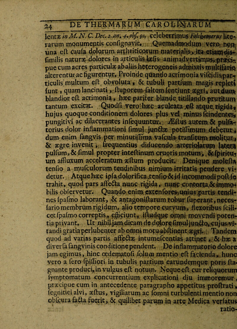 \ lentae m M* N. C.Dec, 2. w» 4» obf. 91, eeleberr imus Fdcyifmrpis lite* rarum monumentis confignavit*; Quemadmodum vero nor* una e It caufa dolorum arthriticorum materialis, ita etiam ■fenilis natura?i dolores in articulis felisanimadvertimus,praeci- pue cum aeres particulae ab aliis heferogeneis admixtis multifario alterentur ac figurentur. Proinde quando acrimonia vifcidispar-r ticulis'multum elt obvoluta , & tubuli partium magis replesti (unt f quam- lancinatijnftupejremT^tem fentiuo.t aegri., aut dum blandior eft acrimonia, haec pariter blande, titillando prunum tantum excitat. Quodfi veror haec aculeata eft atque, rigida * hujus quoque conditionem dolores plus vel minus fcindentes* pungitivi ac dilacerantes infequuntur. iEftus autem &.pul(a- torius dolor inflammationi fimul junifce potiffimum debetur i dum enim fangvis per; minutiffima valcula tranfitum molitur i aegre invenit 4- frequentius diducendo arteriolarum !$&& pulfum, & fimul propter inteftinum cruoris motum, Sefpiritu? um affluxum acceleratum aedum producit. Denique molefta tenfio a mufculorum tendinibus nimium irritatis pendere vi¬ detur. Atque hxc ipfa dolori fica xen fio & id incommodi poflfe trahit, quod pars affe&a nunc rigida, nunc cpnj^r|a.&immp* bilis obiervetur. Quando enim; extenforesmnius partis tendi¬ nes fpafmo laborant, & antagoniftarum robur fuperant,neces- lario membrum rigidum, alio tempore curvum, flexoribus fcili- cet fpafmo correptis , efficiunt, iftudqpp omni movendi poten¬ tia privant, Ut nihil jam dicam de dolore fimul jun6lo, cujus?vi- tandi gratia perlubenter ab omni motu abflinent xgri. Tandem quod ad varias partis affefte intumefcentias attipet, &h& n diverfafangvinis conditione pendent. De inflammatorio dolore jam egimus, hinc cedematofi folum mentio eflfacienda, hunc vero a fero fpiffiori in tubulis partium earundemque ppris fla- gnante produci, in vulgus efl notum. Neque efl: cur reliquorum fymptomatum concurrentium explicationi diu itnmoremur, pr&cipue cum in antecedente paragrapho appetitus proflrati * fegnitieialvi, asflus, vigiliarum ac fomni turbulenti mentio non —* *_ ■ tj i ■ quilibet parum in arte Medica verfatus ratio-