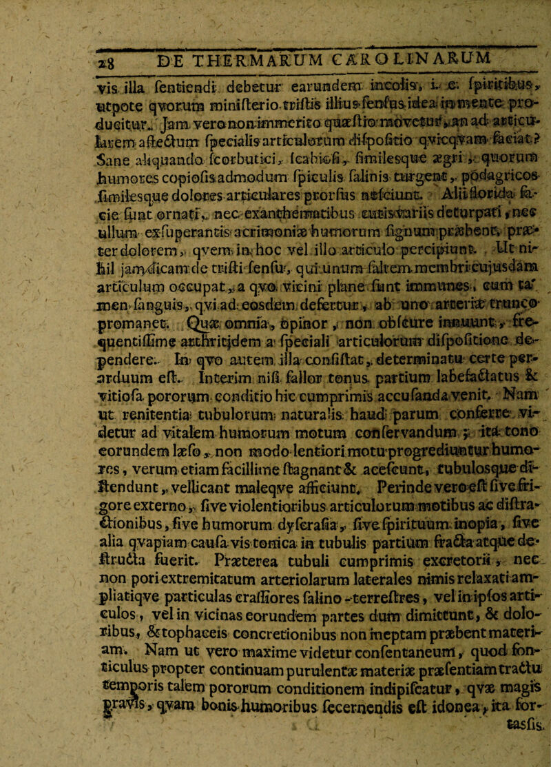 vis illa fentiendi debetur earumdem ineofe, k fpkitibus^ ■utpote qvorum minifterio.trrftis iUiu^^^sid-easii^meute. pro¬ ducitur., Jam verononimmefito quaeftroTOOvc&urv^n ad artior- hvtm aieSutn fpecialis articulorum difpoitio qvicqvam feeiat ? Sane ab quando, fcotbutkir feahk/iv fimiksque aegn >; quotum humores copiofi&admodum fpieulis falinis turgent ,, podagricos* fimiksque dolom arfkuiares prorfus nefeiunt. Alii flor kk fe* cie fqat ornaffy nec exaneheitradbus eatistairiis deturpari»nec ullum exfuperantiS' acrimoniae humorum fignum pr^bent, prae¬ ter dolorem,, qvemitvhoc vel illo articuio perciptuniv Mt nir fiil janvdicanr.de triRi fenfuy qutunumTdt em membri*.cujusdam articulum occupata qvo. vicini plane funt immvmes» cum ta' men fenguis,. qvi ad eosdem defertur, ab uno arteria trunco* promaneE (Quas; ©mmav Opinor , non obfeure innuunt ,• fre- quentiffime ardiritjdem a fpeciali articulorum difpofiticxne de¬ pendere.. Id qvo autem illa confiflat ,, determinatu certe per¬ arduum eft. Interim nili fellor tonus, partium labefe&atus U vitiofa pororum conditio hic cumprimis accu fanda venit, Nam ut renitentias tubulorum? naturalis: haud; parum conferre vi* detur ad vitalem humorum motum coafervandum ;; it&tono eorundem laefo,vnon modo lentiori motu progrediuntur humo¬ res , verum etiam facillime ftagnant & acefcunt, tubulosque dv- fiendunt,, vellicant maleqve afficiunt. Perinde veroeft fivefri- gore externo ,, five violentioribus articulorum motibus ac dHtra- €honibus, five humorum dyferafiay five fp iri tuum, inopia, five alia qvapiam caufa vis torrica ia tubulis partium fra£ta atque de> Urudta fuerit. Praeterea tubuli cumprimis excretorii, nec non pori extremitatum arteriolarum laterales nimis relaxati am- pliatiqve particulas cralEores felino- terreftres, vel in ipfos arti¬ culos, vel in vicinas eorundem partes dum dimittunt j St dolo¬ ribus., & tophaceis concretionibus non ineptam praebent materi¬ am. Nam ut vero maxime videtur confentaneum, quod fon¬ ticulus propter continuam purulentae materiae praefentiamtratto temneris talem pororum conditionem indipifeatur, qvae magis pravis > qyam bonis humoribus fecernendis eft idonea * ita for-