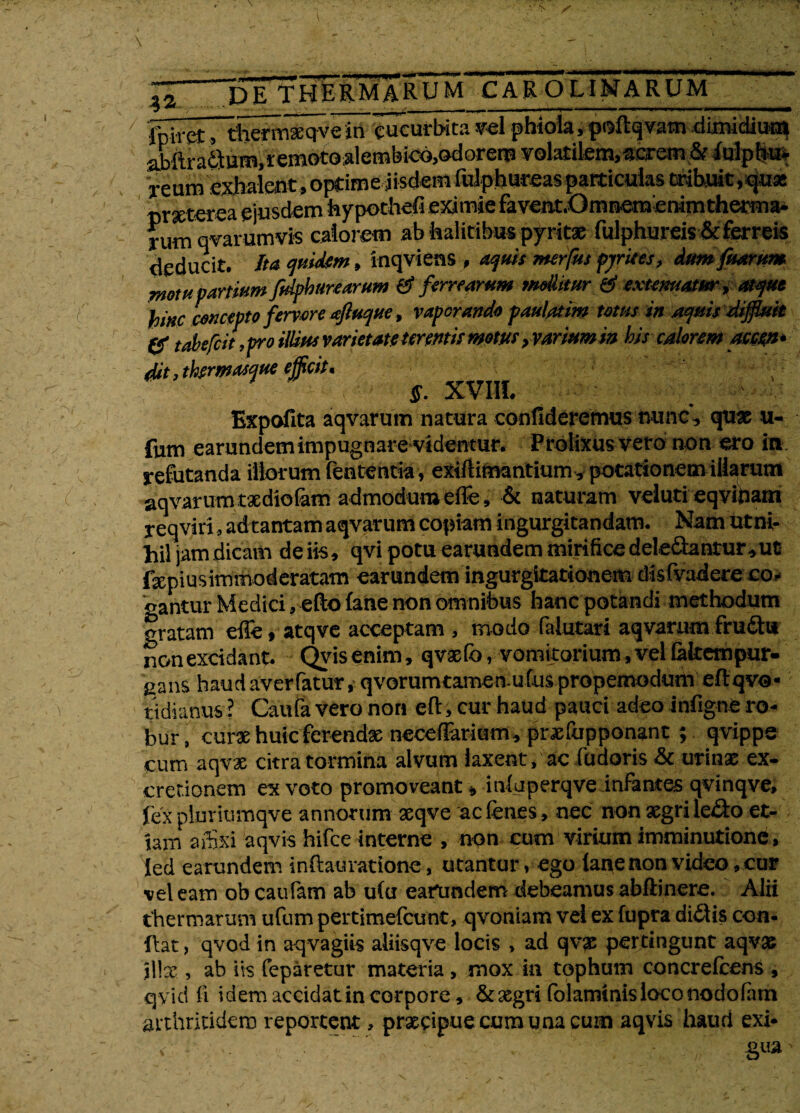 — ttmm^atrn^mtrnma^stm «•»»i|«*«*f**,WWP*<*»*ii^--fc*«*l***PH***B***,***l*-**<*JP^ DE THERMARUM CAROLINARUM fpiret, therm® qve in 'cucurbita vel phiola, pisftqvam dimidium abftrafitum.remotoalembicojodorero volatilem,acrem & Mpbvfc reum exhalent, optime iisdem fulphureasparticulas tribuit,qua: deducit, Ita quidem, inqviens f aqms merfus pjrues, dumfuarum motu partium fidphurearum & ferrearum mollitur & extenuatur * atque bine concepto fervere afluque, vaporando paulatim totus in aquis diffluit & tabefeit, pro illius varietate terentis motus > varium in bis calorem accen* dit, thermasque efficit. . . ■ ff. XVIIL Expofita aqvarum natura confideremus nunc, quae u- fum earundem impugnare videntur. Prolixus vero non ero in refutanda iliorum lententia, exiftimantium, potationem illarum aqvarum txdiofam admodum effe, & naturam veluti eqvinam r eqviri, ad tantam aqvarum copiam ingurgitandam. Nam ut ni¬ hil jam dicam deiis, qvi potu earundem mirifice deledantur^uc fepiusimmoderatam earundem ingurgitationem disfvadere co¬ gantur Medici, efto fane non omnibus hanc potandi methodum gratam effe , atqve acceptam , modo falutari aqvarum fruthi non excidant. Qyis enim, qvxfc, vomitorium, vel fakempur- gans haud averfatur, qvorumtameriufus propemodum eflqvo- t i di anus ? Caufa vero non cft> cur haud pauci adeo infigne ro¬ bur, cur« huic ferenda necefiarium, prajfupponant ; qvippe cum aqvx citra tormina alvum laxent, ac fudoris & urinas ex- cretionem ex voto promoveant, infirperqveinftntes qvinqve» fex pluritimqve annorum aeqve aefenes, nec non xgri ledo et¬ iam affixi aqvis hifce interne , non cum virium imminutione, led earundem inflauratione, utantur, ego ianenon video, cur vel eam obeaufam ab u fu earundem debeamus abftinere. Alii thermarum ufum pertimefeunt, qvoniam vel ex fupra ditiis con¬ flat , qvod in aqvagiis aliisqve locis , ad qvx pertingunt aqvx Jllse , ab iis feparetur materia, mox in tophum concrefcens , qvid fi idem accidat in corpore, & aegri folaminis loco nodo fimi arthritidem reportent, prxcipuecumunacum aqvis haud exi* gua