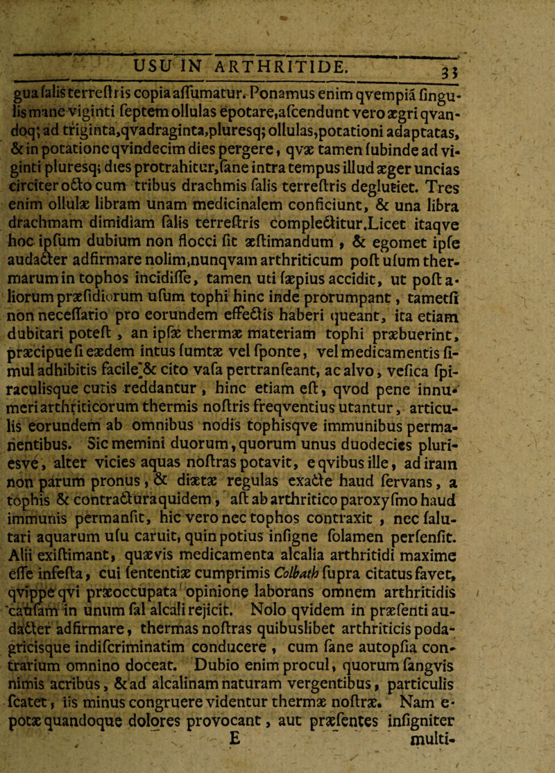 gua falis terrei! r is copia affumatur. Ponamus enim qvempia lingu¬ lis mane viginti feptem ollulas epotare,afcendunt vero aegri qvan- doq; ad triginta,qvadraginta,pluresq; ollulas,potationi adaptatas, & in potatione qvindecim dies pergere, qvae tamen fubinde ad vi- ginti pluresq; dies protrahitur, (ane intra tempus illud aeger uncias circiter odo cum tribus drachmis falis terreftris deglutiet. Tres enim ollulae libram unam medicinalem conficiunt, & una libra drachmam dimidiam falis terreftris compleditur.Licet itaqve hoc ipfum dubium non flocci fit aeftimandum , & egomet ipfe audader ad firmare nolim,nunqvam arthriticum poftulum ther¬ marum in tophos incidiffe, tamen uti faepius accidit, ut pofta* liorum praefidiorum ufum tophi hinc inde prorumpant, tametfi non neceffario pro eorundem effedis haberi queant, ita etiam dubitari poteft , an ipfe thermae materiam tophi praebuerint, praecipue fi eaedem intus (umtae velfponte, vel medicamentis II- mul adhibitis facile^& cito vafa pertranfeant, ac alvo, vefica fpi- raculisque cutis reddantur , hinc etiam eft, qvod pene innu¬ meri arthriticorum thermis noftris freqventius utantur, articu¬ lis eorundem ab omnibus nodis tophisqve immunibus perma¬ nentibus. Sic memini duorum, quorum unus duodecies pluri- esve, alter vicies aquas noftras potavit, eqvibusille, ad iram non parum pronus, & diaetae regulas exade haud fervans, a tophis & contradhra quidem, aft ab arthritico paroxyfmo haud immunis permanfit, hic vero nec tophos contraxit , necfalu- tari aquarum u(u caruit, quin potius infigne folamen perfenfit. Alii exiftimant, quaevis medicamenta alcalia arthritidi maxime efle infefla, cui (ententiae cumprimis Colbath fupra citatus favet, qvippe qvi praeoccupata opinione laborans omnem arthritidis 'caufam in unum fal alcali rejicit. Nolo qvidem in praefenti au¬ dader adfirmare, thermas noftras quibuslibet arthriticis poda- gricisque indiferiminatim conducere , cum fane autopfia con¬ trarium omnino doceat. Dubio enim procul, quorum fangvis nimis acribus, & ad alcalinam naturam vergentibus, particulis fcatet, iis minus congruere videntur thermae noftrae. Nam e* potae quandoque dolores provocant, aut praefentes infigniter E ~ multi-