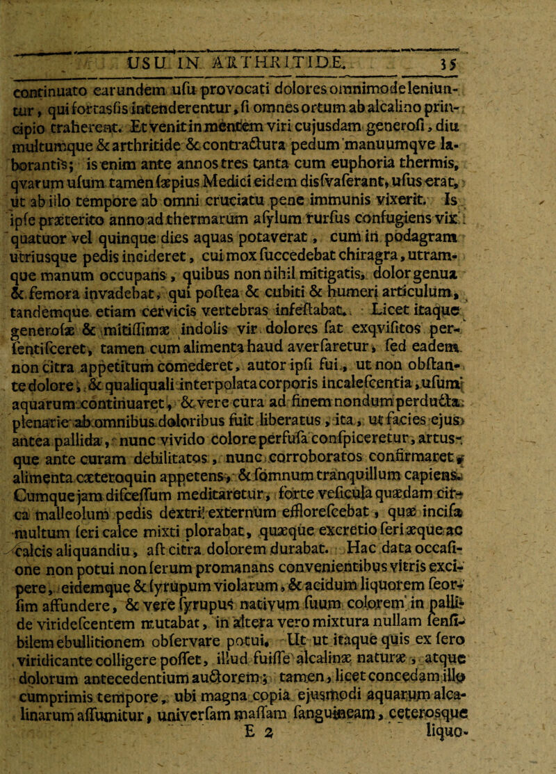 _ w—nwiit'—i—r~ —-pfr -»■■—■ ■>■*—■*—*—«»i afg/^fm 0§tmmt0mmtmmrn • <»»wm l>w*^ [■rw^—< »'»»^'r USU IN AIITHKITID.E. 55 continuato earundem ufu provocati dolores omnimode leniun¬ tur , qui fomsfisiritenderentur, fi omnes ortum abalcalino prin-; cipio traherent. Et venit in mentem viri cujusdam generofi , diu multumque &c arthritide &contraftura pedum manuumqve la- borantfs; is enim ante annostres tante cum euphoria thermis, qvarum ufum tamen (stpius Medici eidem disfvaferant, ufus erat, ut ab irio tempore ab omni cruciatu pene immunis vixerit. Is ipfe praeterito anno ad thermarum afylum rurfus confugiens vix ; quatuor vel quinque dies aquas potaverat, cum iri podagram utriusque pedis incideret, cuimoxfuccedebatchiragra,utram- que manum occupans , quibus nonnihil mitigatis, dolor genua & femora invadebat, qui poflea & cubiti & humeri articulum, tandemque etiam cervicis vertebras infeflabat*. Licet itaque generofae & mitiffimae indolis vir dolores fat exqvifitos per- fentifeeret, tamen cum alimenta haud a ver faretur, fed eadem non citra appetitum comederet, autoripfi fui, ut non obftan- te dolore, & qualiquali interpolata corporis incalefcentia ,ufum’ aquarum continuaret, &vere cura ad finem nondum perdu£bt, plenarie'ahomnibus doloribus fuit liberatus, ita, ut facies e) us> antea pallida, nunc vivido colore perfufa confpiceretur, artus* que ante curam debilitatos , nunc corroboratos confirmaret # alimenta extetoquin appetens # & fomnum tranquillum capiens. Cumque jam difceffum meditaretur, forte veficula quaedam cir¬ ca malleolum pedis dextri! externum efflorefcebat, quae incifa multum feri calce mixti plorabat, quaeque excretio feri aeque ac - calcis aliquandiu , afl citra dolorem durabat. Hac data occafi- one non potui non ferum promanans convenientibus vitris exci¬ pere , eidemque & (yrupum violarum, & acidum liquorem feor- fim affundere, & vere fyrupu^ nattyum fuum colorem, in paliir de viridefcentem mutabat, in altera vero mixtura nullam fenff-> bilem ebullitionem obfervare potui. Ut ut itaque quis ex fero viridicante colligere poflet, illud fuifletelcalinse natura , atque dolorum antecedentium aufitorem; tamen, licet concedam illo cumprimis tempore, ubi magna copia ejusmodi aquarumalca- linarum affumitur, univerfam maflam (anguineam, ceterosquc E 2 liquo-