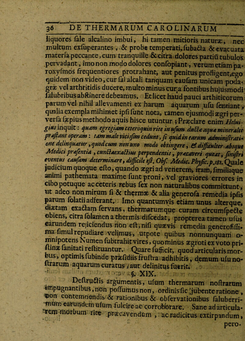 liquores iale alcalino imbui, hi tamen mitioris natur*, nec multum exfuperantes, & probe temperati, fubadia & evacuata materia peccante, cum tranquille & citra dolores partiu tubulos pervadant, imo non modo dolores confopiant, verum etiam pa- roxyfmos frequentiores protrahant, aut penitus proffigent,ego quidem non video,cur fal alcali tanquam caufam unicam poda- gr* vel arthritidis ducere, multo minus cura fontibus hujusmodi falubribus abftinere debeamus. Et licet haud pauci arthiticorum parum vel nihil allevamenti ex harum aquarum ufu fentiant, qualia exempla mihinaet ipfi fuht nota, tamen ejusmodi agri per- verfa faepius methodo aquis hisce utuntur; Praedare enim Belui- giMs inquit, quam egregiam ceteroquin rite in ufum titilli? aqtig mineralis prtftant operam: tam male vicisfim cedunt, fi quid in tarum adminifirati• one delinquatur, quod cum non uno mode obtingere, & difficulter ■ absque Medici prafentia , cunttaexaElius perpendentis, praecaveri queat, finiflri eventus caufam determinare, difficile efl. Obf. Medie. Phyfic.p.igt. Quale judicium quoque eflo, quando aegri ad veherem, iram, fimiliaque animi pathemata maxime funt proni, vel graviores errores in cibo potuque ac ceteris rebus fex non naturalibus committunt, ut adeo non mirum fi & thermae & alia generofa remedia ipfis parum folatiiadferant. Imo quantumvis etiam unus alterque, diaetam exabtam fervans, tbermarumque curam circumfpedle obiens, citra iblamen a thermis-difcedat, propterea tamen ufus «arundem reficiendus non eit.nifi quaevis remedia genetoMt» ma fimul repudiare velimus, utpote quibus nonnunquam o- mnipotens Numen fubtrahit vires, quominus aegroti ex voto pri- inae ianitati reftituantur. Quare fufficit, quod articularis mor- _us, optimisfubinde ptaTtdiisfruilra adhibitis, demum uluno» lirarum aquarum curatus y aut definitus fuerit. y ; . Xix. Deflrudtis argumentis, ufum thermarum noftrarum impugnantibus, non poffumusnon, ordinis fic jubente ratione , non contemnendis & rationibus & obfervationibus faluberri- •mUm earundem uium fulcire ac corroborare. Sane ad articula» rem morbum rite praecavendum , ac radicitus extirpandum, s . • ' . % pero-