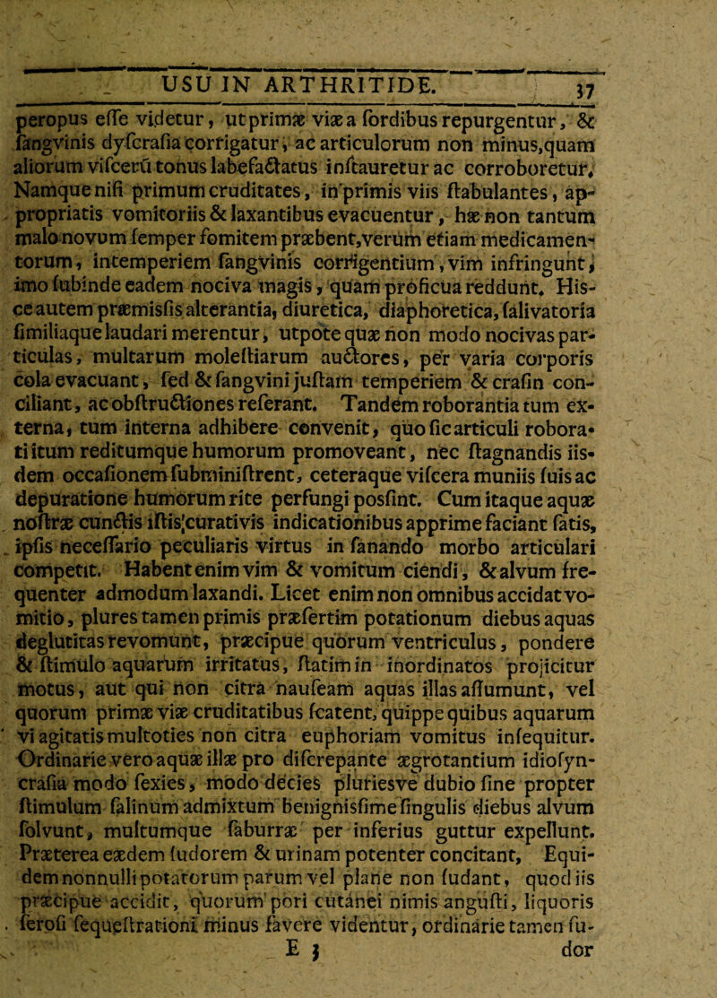 peropus effe videtur, utprimae viae a fordibus repurgentur, &: fangvinis dyfcrafia corrigatur i ac articulorum non minus,quam aliorum vifceru tonus labefactatus inftauretur ac corroboretur* Namquenifi primum cruditates, inprimis viis ftabulantes, ap- propriatis vomitoriis & laxantibus evacuentur, hae non tantum malo novum femper fomitem praebent,verum etiam medicamen¬ torum, intemperiem fangvinis corrigentium, vim infringunt * imo fubinde eadem nociva magis, quam proficua reddunt* His¬ ce autem priemisfis alterantia, diuretica, diaphoretica, falivatoria fimiliaque laudari merentur, utpote quae non modo nocivas par¬ ticulas, multarum molettiarum auciores, per varia corporis cola evacuant, fed &fangvinijuftam temperiem & crafin con¬ ciliant , ac obftru&lones referant. Tandem roborantia tum ex¬ terna, tum interna adhibere convenit, quoficarticuli robora¬ ti itum reditumque humorum promoveant, nec flagnandis iis¬ dem occationemfubminiftrent, ceteraque vifceramuniisfuisac depuratione humorum rite perfungi posfint. Cum itaque aquae noftrae cuneis iftis|curativis indicationibus apprime faciant fatis, ipfis neceflfario peculiaris virtus in fanando morbo articulari competit. Habent enim vim & vomitum ciendi, & alvum fre¬ quenter admodum laxandi. Licet enim non omnibus accidat vo¬ mitio, plures tamen primis prsefertim potationum diebus aquas deglutitasrevomunt, prascipue quorum ventriculus, pondere & ftimulo aquafum irritatus, flatim in inordinatos projicitur motus, aut qui rion citra haufeam aquas illasaffumunt, vel quorum primae viae cruditatibus fcatent, quippe quibus aquarum vi agitatis multoties non citra euphoriam vomitus infequitur. Ordinarie vero aquae illae pro difcrepante aegrotantium idiofyn- crafia modo fexies, modo decies pluriesve dubio fine propter ftimulum falinum admixtum benignisfimefingulis diebus alvum folvunt, multumque faburrae per inferius guttur expellunt. Praeterea eaedem (udorem & urinam potenter concitant, Equi¬ dem nonnulli potatorum parum vel plane non fudant, quod iis praecipue accidit, quorurn pori cutanei nimis angufti, liquoris ferofi fequefirationi minus favere videntur, ordinarie tamen fu- •' I J dor