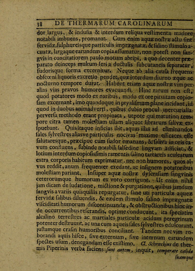 dor.largus, & indufia & interdum reliqua veftimenta madore, notabili imbuens, promanat. Cum enim aquae noitraeattu finti fervidae,fulphureisque particulis impraegnatae, &falino (limulo a- cuatae, largaque earundem copianftumatur, non poteft non fon- gvis in concitatiorem paulo motum abripi , a quo decenter prae¬ parato deinceps multum (eri a du&ulis fubcutaneis feparatur fudorisque forma excernitur. Neque ab alia caufa frequens obfeoeni liquoris excrctio pendet, qua: interdum diurno aeque ac nodurno tempore durat. Habent etiam aquae noftrae vim per alias vias pravos humores evacuandi, Hinc rarum non eft, quod potatores modo ex naribus, modo ex ore pituitam copio- fam excernant, imo quandoque in ptyalifmum plane incidant, id quod in duobus animadverfi, quibus dubio procul mercurialia! perverfa methodo erant propinata» utpote qui matutino tem¬ pore citra tamen moleftiam ullam aliquot librarum faliva: ex- fpuebant. Quisitaque inficias ibit,aquas illas ad eliminandos fales fylvellresaliasve particulas nocivas maxime efticaces effc falutaresque, praecipue cum fudor emanans, &ifaliva inoris ca¬ vum confluens, fubinde notabili falfedioe 'ijngvam adficiat, & lotium interdum copiofisfimis ramentis lalino tattarcis aculeatum extra corporis habitum exprimatur ,.nec non humores., quos al¬ vus reddit,anum frequenter exedant,ac infignem potatoribus moleftiam pariant. Infuper aquae noftrae dyferafiam langvinis ceterorumque humorum ex voto corrigunt. Ut enim nihil jam dicam deludatione, mictione & purgatione, quibus jamdum langvis a variis quisquiliis repurgatur, fane uti particulae aqueae fervidae falibus dduendis, & eaedem ftimulo falino impraegnatae vifeiditati humorum difeontinuand*, & obftruaionibus hinc in¬ de occurrentibus referandisj optime conducunt, ita fpeciatim alcalino terreftres ac martiales particulae acidum peregrinum potenter deftruunt, ac una cum aqueis (ales fylveftres cdulcorant, luftamque crafin humoribus conciliant. Tandem nec vim ro¬ borandi aquis hifce, five externum, five internum earundem fpettes ufum, denegandam effe exiftimo. C/, Schrceckm de ther¬ mis Piperinis verba faciens-.[mt autem, inquit, temperate calida
