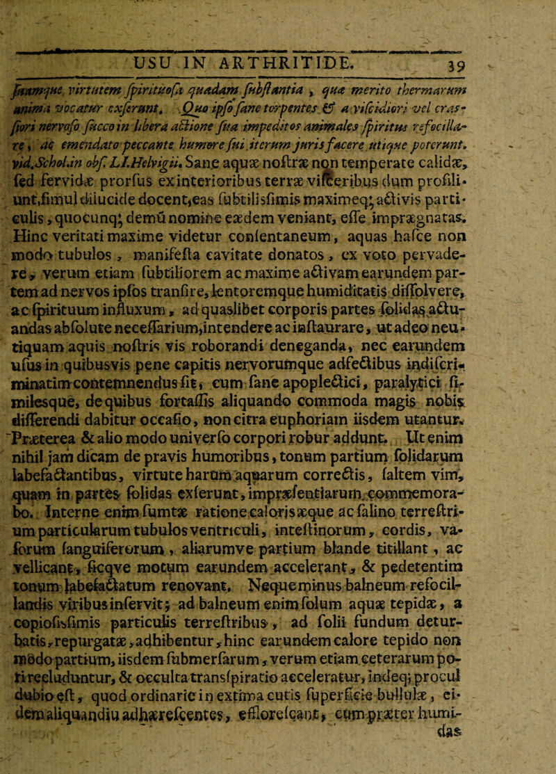 fmmcftte virtutem fpinttt&fi quadam fui flantia , qua merito thermarum anima vocatur exfirmt, Quo ipfoJane torpentes & a vifcidiori vci cras- fiori nervofo fuccoin libera a&ione fita impeditos animales fpiritm refeci!U- rei ac emendato peccante humere fui iterum jurisfacere utique poterunt. vid.Sch&Un obf LLHelyigiu Sane aqux noflrae non temperate calidae» fed fervidae prorfus ex interioribus terrae viffienbus dum profili* unt,fiitiu} dilucide docent,eas fubtilisfimismaximeq^aftivis parti* culis »quocunq* demunomine eaedem veniant, effe impraegnatas. Hinc veritati maxime videtur conlentaneum, aquas hafce noti modo tubulos 7 manifefla cavitate donatos , ex voto pervade¬ re y verum etiam fabriliorem ac maxime activam earundem par¬ tem ad ner vos ipfos tranfire, lentoremque humiditatis drffoivere, ac fpirituum influxum, ad quaslibet corporis partes Iplida$aSu- andas abfolute neeeffaritim,intendere ac inltaurare, ut adeo neu * tiquaro aquis noftris vis roborandi deneganda, nec eamndem ufus in quibusvis pene capitis nervorumque adfe&ibus indiferi* minatim contemnendus fit, cum fane apopleQici, paralytici fiT milesque, de quibus fortaffis aliquando commoda magis nobis differendi dabitur occafio, non citra euphoriatn iisdem utantur* 'Praeterea & alio modo univerfo corpori robur addunt. Ut enim nihil jam dicam de pravis humoribus, tonum partium folidarum labefa&antibus, virtute harum aquarum correctis, faltem vim, quam in partes fblidas exierunt, impr^fentiarurn commemora¬ bo. Interne enim fumtse ratione calorjsaeque ac falino terreftri- um particularum tubulos ventriculi, inteftinor um» cordis, va- forum fanguiferorum , aliarumvepartium blande titillant, ae vellicant, flcqve motum earundem accelerant, & pedetentim tonum bibefa&atum renovant* Nequerninus balneum refocil- landis viribus infervit 3 ad balneum enimfolum aquae tepidae, a copioflsflmis particulis terreflribus, ad folii fundum detur¬ batis»repurgatae, adhibentur , hinc earundem calore tepido non m$do partium, iisdem fabmerfarum, verum etiam ceterarum po¬ ti recluduntur, & occulta transfpiratio acceleratnr, indeq; pr0cul dubio efl, quod ordinarie in extima cutis faperlkie bullulae, ei¬ dem aliqua ndill adharefaentes> efllorelcant, cum praeter humi-