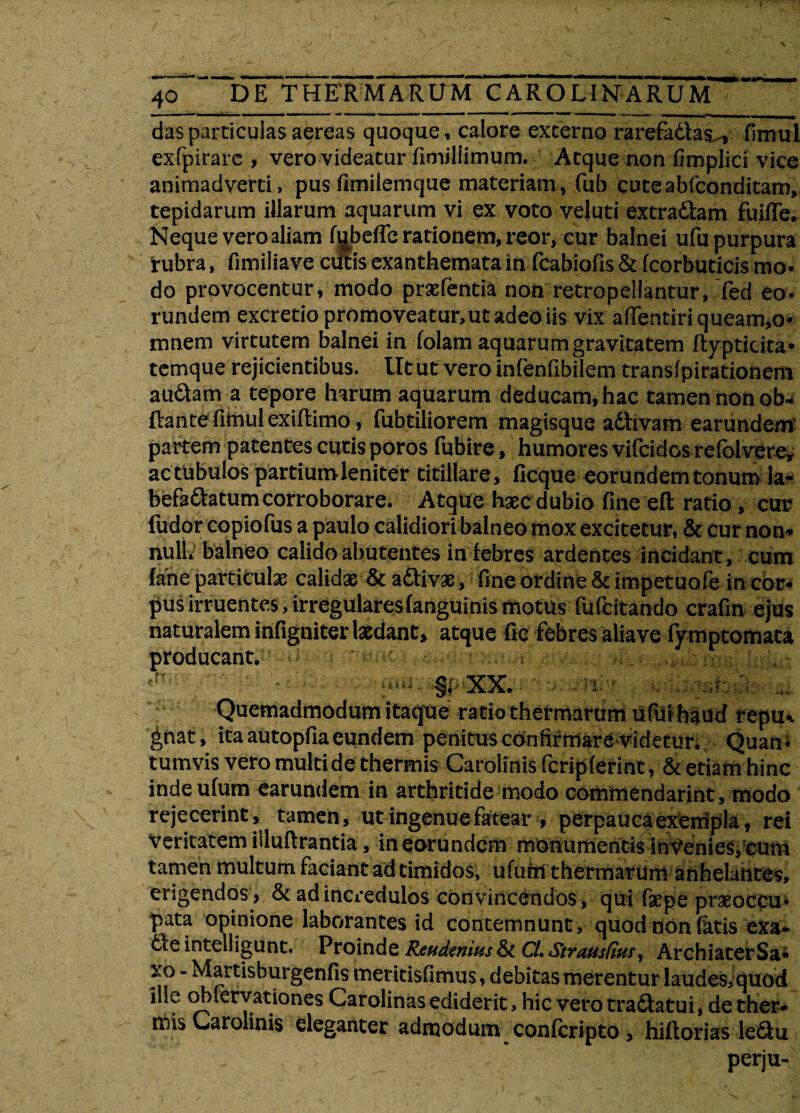 das particulas aereas quoque, calore excerno rarefadtas^ fimul exfpirare , vero videatur fimiliimum. Atque non fimplici vice animadverti, pus fimilemque materiam, fub cuteabfconditam, tepidarum illarum aquarum vi ex voto veluti extraftam fuifie. Neque vero aliam ft^beffe rationem, reor, cur balnei ufu purpura 'rubra, fimiliave cutis exanthemata in fcabiofis & fcorbuticis mo¬ do provocentur, modo praefentia non retropellantur, Ted eo- rundem excretio promoveatur,ut adeo iis vix affentiriqueam,o- mnem virtutem balnei in folam aquarum gravitatem flypticita* temque rejicientibus, lltut vero infenfibilem translpirationem audtam a tepore harum aquarum deducam, hac tamen non ob* ftante fimul exiflimo, fubtiliorem magisque adtivam earundem partem patentes cutis poros fubire, humores vifcidos refolvete* ac tubulos partiumleniter titillare, ficque eorundem tonum la- befa&atumcorroborare. Atque haec dubio fine eft ratio, cur fudor copiofus a paulo calidiori balneo mox excitetur, & cur non* nulL balneo calido abutentes in febres ardentes incidant, cum fane particulae calidae & a&ivae, fine ordine & impetuofe in cor¬ pus irruentes, irregulares (anguinis motus fufcitando crafin ejus naturalem infigniter laedant, atque fiq febres aliave fymptomata producant. ^ ' • ' mt. §( XX. • Quemadmodum itaque ratio thermarum ufifihaud repu* gnat, ita autopfia eundem penitus confirmare videtur. Quan¬ tumvis vero multi de thermis Caroiinis fcripferint, & etiam hinc inde ufum earundem in arthritide modo commendarint, modo rejecerint, tamen, ut ingenue fatear , perpaucaexenipla, rei Veritatem iiluftrantia, in earundem monumentis invenies, cum tamen multum faciant ad timidos, ufum thermarum anhelantes, erigendos, & ad incredulos convincendos, qui -Caepe praeoccu¬ pa* opinione laborantes id contemnunt, quod non fatis exa* 6\e intelligunt. Proinde Rcudenius & CL Strausfius, ArchiaterSa- xo - Martishurgenfis meritisfimus, debitas merentur laudes, quod iile obfervationes Carolinas ediderit, hic vero tra&atui, de ther¬ mis Caroiinis eleganter admodum confcripto, hiflorias le£iu perju-