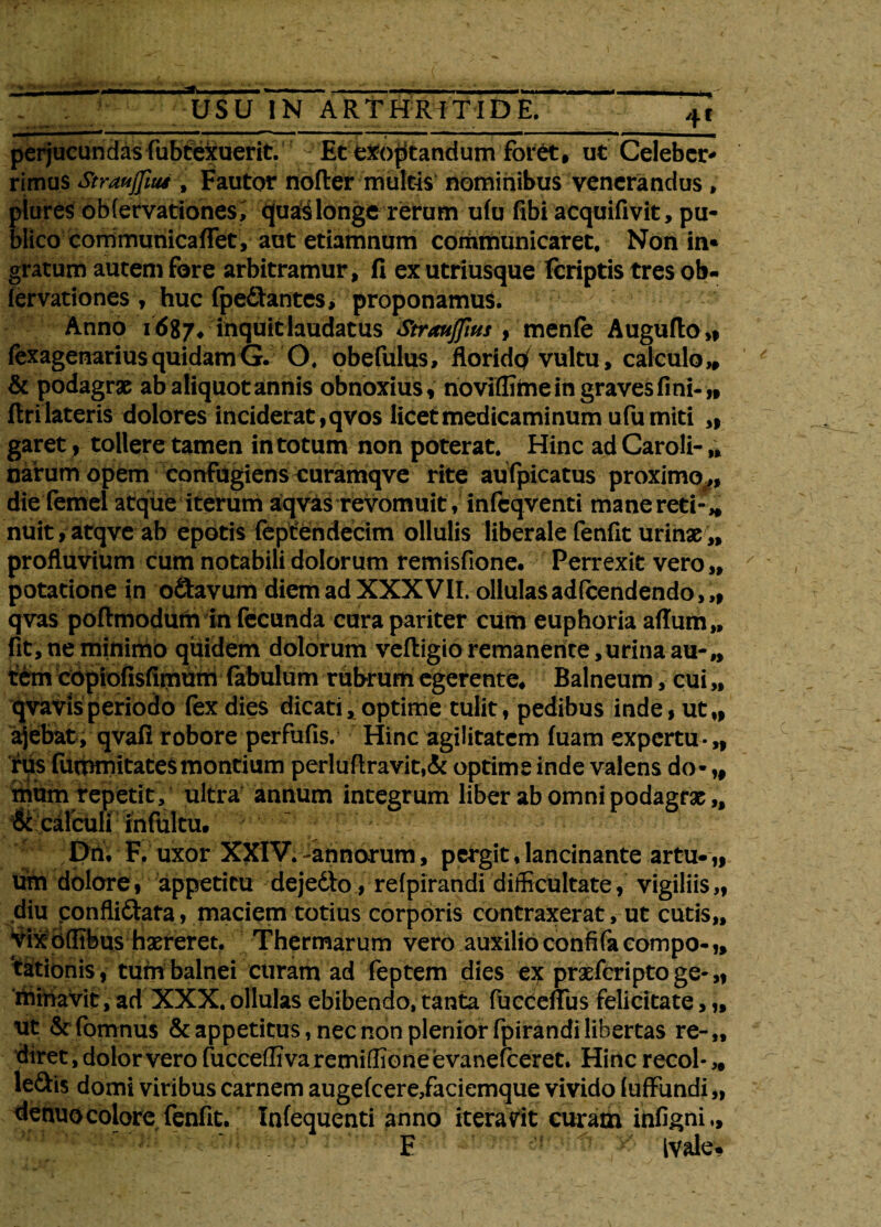 perjucundas fubtexuerit. Et exoptandum foret, ut Celeber* rimus Strmjfius , Fautor noder multis nominibus venerandus , plures obfervationesi quaS longe rerum ufu fibi acquifivit, pu¬ blico corrimunicaffet, aut etiamnum communicaret. Non in« gratum autem fore arbitramur, fi ex utriusque fcriptis tres ob- fervationes , huc (pedantes* proponamus. Anno 1687* inquit laudatus Straujfius , menfe Augufto,, fexagenarius quidam G. O, obefulus, floridqf vultu, calculo „ & podagrae ab aliquot annis obnoxius, noviffime in graves fini-,, firi lateris dolores inciderat, qvos licet medicaminum ufu miti „ garet, tollere tamen in totum non poterat. Hinc adCaroli-,, narum opem confugiens curamqve rite aufpicatus proximo,, die femel atque iterum aqvas revomuit, infcqventi mane reti-„ nuit,atqve ab epotis feptendecim ollulis liberale fenfic urinae „ profluvium cum notabili dolorum remisfione. Perrexit vero,, potatione in o&avum diem ad XXX VII. ollulasadfcendendo,,, qvas poflmodum in fecunda cura pariter cum euphoria aflum,, fit, ne minimo quidem dolorum veftigio remanente,urina au-„ t£m copiofisfirnum fabulum rubrum egerente* Balneum, cui „ qvavis periodo fex dies dicati * optime tulit, pedibus inde, ut„ ajebat, qvafl robore perfufis. Hinc agilitatem fuam expertu-,, rus fummitatesmontium perluftravit,& optime inde valens do* „ mum repetit, ultra annum integrum liber ab omni podagrx „ & calculi infultu. Dn. F. uxor XXIV. -annorum, pergit, lancinante artu- „ um dolore, appetitu dejedto, refpirandi difficultate, vigiliis„ diu ponfli&ata, maciem totius corporis contraxerat, ut cutis,. Vixoftibus haereret. Thermarum vero auxilio confifacompo-,, ‘tationis, tum balnei curam ad feptem dies praeferipto ge- „ miniavit, ad XXX. ollulas ebibendo, tanta fucceflus felicitate, „ ut & fomnus & appetitus, nec non plenior fpirandi libertas re- „ diret, dolor vero fucceffivaremiffioneevanefceret. Hincrecol*,, ledis domi viribus carnem augefcere/aciemque vivido fuffundi „ denuo colore fenfit. Infequenti anno iteravit curam infigni E Ivale-