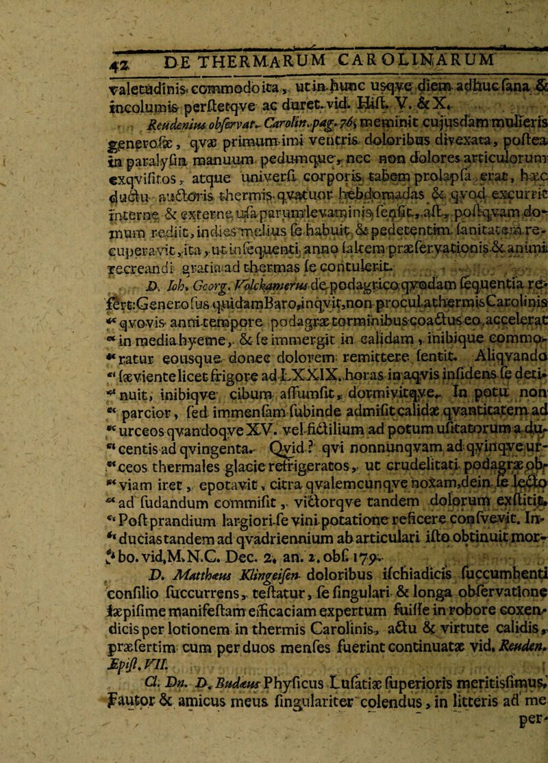 4Z DE THERMARUM CAR O LIM A R OM Taleoadinis commodo itautia ^tmc usq^s^lem. adhuc fana & incolumis perRctqve ac dBretrv|ij^fL V. &X* Reud&mmobfervau Carvltn>fag. 74meminit cujusdam mirfferis gener ohe, qyx primumimi veneris, doloribus divexata, polfea m paralyfin manuum- pedum quev nec non dolores articulorum' exqvifitGS y atque univerfi corporis: tabem prolapfa. erat, hxc ductir auiloria thermis* qvatuor hebdomadas <&. qyoci excurrit interne & externe, ufaparpmdevamihis) fehfit,.aRT;ppA%vam.;d<>^ imm rediit, in di es melius fehaburt. & pedetentfcn fanitatem re¬ cuperavit >:ita r ut lnfequenti} anno iakem pr.atreryationis-&. anum recreandi gratisuad thermas fe contulerit, jD, IoL Gcorg. ffidch^merm depodagrieoqyodam fequentia re- fertGenero fos quidamBaro,in qyit,non procul athermisCarolinis ** q voviS' annitempore podagrae torminibus coactus eo, accelerat ** in raediahyeme,- & (e immergit in calidam v inibi que eommo- ** ratur eo usque donec dolorem; remittere fentit, Aliqvando •* feviente licet frigore ad LXXIX. horas in aqvis infidens fe deti* ** nuit, inibiqve*. cibum affumfit * dbrmivitqye^ In potu non K parcior, fed immenlam fubinde admifit calidae .qyantiica^em ad w urceos qvandoqye XV. velfidilium ad potum ufitaU^rum a du, centis ad qyingenta. Qvid ? qvi nonnunqvam adqyinqyeuf- ^ceos thermales glaGie refrigeratos > ut crudelitati. podagrae ob- ** viam iret, epotavit» citra qvalemcunqye notam,dein c< ad fudandum eornmifit r viblorqve tandem dolorum exfiiti$, ** Poft prandium largio ri/e vini potatione reficere confvevit. In- ** ducias tandem ad qvadriennium ab articulari ifto obtinuit mor^ ? bo. vid.MN.G* Dec. 2^ an. i. obG 175^ D. Mmh*u$ Klingeifin* doloribus ifehiadicis fuccumbenti eonfilio fuccurrens, teftatur, fe lingulari & longa obfervatione iaepifime manifeftam efficaciam expertum faifie in robore coxen¬ dicis per lotionem in thermis Carolinis, a&u & virtute calidis ,, praefertim cum per duos menfes fuerint continuatae vid, Rwden. Mpifl. VII. ' ; Cl. I)n. Phyficus Lufatigc fuperioris meritisfimus» fautor & amicus meus fingulariter colendus > in litteris ad'me